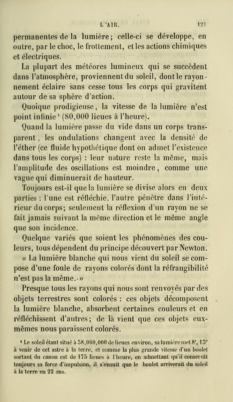 permanentes de la lumière; celle-ci se développe, en outre, par le choc, le frottement, et les actions chimiques et électriques. La plupart des météores lumineux qui se succèdent dans l'atmosphère, proviennent du soleil, dont le rayon- nement éclaire sans cesse tous les corps qui gravitent autour de sa sphère d'action. Quoique prodigieuse, la vitesse de la lumière n'est point infinie ^ (80,000 lieues à l'heure). Quand la lumière passe du vide dans un corps trans- parent , les ondulations changent avec la densité de l'éther (ce fluide hypothétique dont on admet l'existence dans tous les corps) : leur nature reste la même, mais l'ampHtude des oscillations est moindre, comme une vague qui diminuerait de hauteur. Toujours est-il que la lumière se divise alors en deux parties : Tune est réfléchie, l'autre pénètre dans l'inté- rieur du corps; seulement la réflexion d un rayon ne se fait jamais suivant la même direction et le même angle que son incidence. Quelque variés que soient les phénomènes des cou- leurs, tous dépendent du principe découvert par Newton. « La lumière blanche qui nous vient du soleil se com- pose d'une foule de rayons colorés dont la réfrangibilité n'est pas la même.-)) Presque tous les rayons qui nous sont renvoyés par des objets terrestres sont colorés : ces objets décomposent la lumière blanche, absorbent certaines couleurs et en réfléchissent d'autres; de là vient que ces objets eux- mêmes nous paraissent colorés. * Le soleil étant situé à 58,000,000 de lieues environ, sa lumière met 8', 15'' à venir de cet astre à la terre, et comme la plus grande vitesse d'un boulet sortant du canon est de 175 lieues à Theure, en admettant qu'il conservât toujours sa force d'impulsion, il s'ensuit que le boulet arriverait du soleil à la terre en 22 ans.