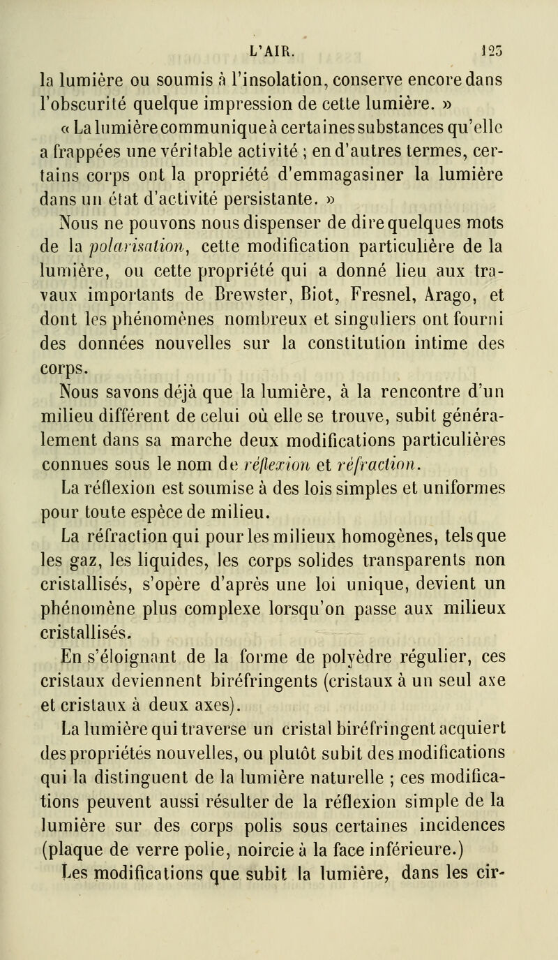 la lumière ou soumis à l'insolation, conserve encore dans l'obscurité quelque impression de celle lumière. » « La lumière communique à certa ines substances qu'elle a frappées une véritable activité ; en d'autres termes, cer- tains corps ont la propriété d'emmagasiner la lumière dans un état d'activité persistante. » Nous ne pouvons nous dispenser de dire quelques mots de la polarisation, cette modification particulière de la lumière, ou cette propriété qui a donné lieu aux tra- vaux importants de Brewster, Biot, Fresnel, Arago, et dont les phénomènes nombreux et singuliers ont fourni des données nouvelles sur la constitution intime des corps. Nous savons déjà que la lumière, à la rencontre d'un milieu différent de celui où elle se trouve, subit généra- lement dans sa marche deux modifications particulières connues sous le nom de réilexion et réfraction. La réflexion est soumise à des lois simples et uniformes pour toute espèce de milieu. La réfraction qui pour les milieux homogènes, tels que les gaz, les liquides, les corps solides transparents non cristallisés, s'opère d'après une loi unique, devient un phénomène plus complexe lorsqu'on passe aux milieux cristallisés- En s'éloignant de la forme de polyèdre régulier, ces cristaux deviennent biréfringents (cristaux à un seul axe et cristaux à deux axes). La lumière qui traverse un cristal biréfringent acquiert des propriétés nouvelles, ou plutôt subit des modifications qui la distinguent de la lumière naturelle ; ces modifica- tions peuvent aussi résulter de la réflexion simple de la lumière sur des corps polis sous certaines incidences (plaque de verre polie, noircie à la face inférieure.) Les modifications que subit la lumière, dans les cir-