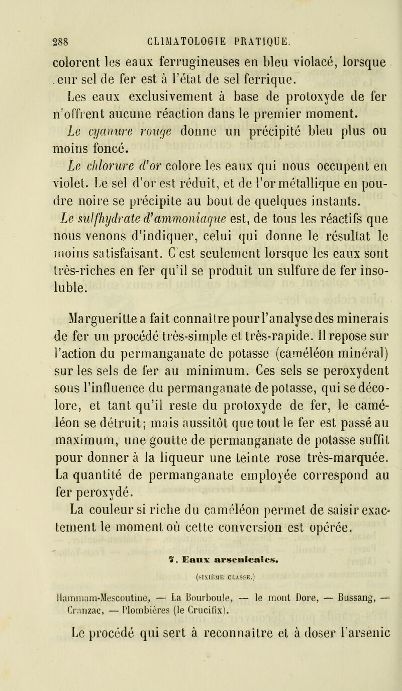 colorent les eaux ferrugineuses en bleu violacé, lorsque eur sel de fer est à l'état de sel ferrique. Les eaux exclusivement à base de protoxyde de fer n'offrent aucune réaction dans le premier moment. Le cijamire rouge donne un précipité bleu plus ou moins foncé. Le chlorure d'or colore les eaux qui nous occupent en violet. Le sel d'or est réduit, et de l'or métallique en pou- dre noire se précipite au bout de quelques instants. Le suJ[hydrate d*ammoniaque est, de tous les réactifs que nous venons d'indiquer, celui qui donne le résultat le moins satisfaisant. C'est seulement lorsque les eaux sont très-riches en fer qu'il se produit un sulfure de fer inso- luble. Marguerittea fait connaître pourl'analyse des minerais de fer un procédé très-simple et très-rapide. Il repose sur l'action du permanganate de potasse (caméléon minéral) sur les sels de fer au minimum. Ces sels se peroxydent sous l'influence du permanganate dépotasse, qui se déco- lore, et tant qu'il reste du protoxyde de fer, le camé- léon se détruit; mais aussitôt que tout le fer est passé au maximum, une goutte de permanganate de potasse suffit pour donner à la liqueur une teinte rose très-marquée. La quantité de permanganate employée correspond au fer peroxyde. La couleur si riche du caméléon permet de saisir exac- tement le moment où cette conversion est opérée. ^. Eaux arsenicales. (^îxu:me cusse.) Hamniam-Mescoutiiie, — La Bourboiile, — le mont Dore, — Bussang, —^ Cranzac, — Plombières (le Crucifix). Le procédé qui sert à reconnaître et à doser larsenic