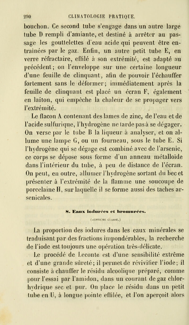bouchon. Ce second tube s'engage dans un autre large tube D rempli d'amiante, et destiné à arrêter au pas- sage les gouttelettes d'eau acide qui peuvent être en- traînées par le gaz. Enfin, un autre petit tube E, en verre réfractaire, effilé à son extrémité, est adapté au précédent; on l'enveloppe sur une certaine longueur d'une feuille de clinquant, afin de pouvoir l'échauffer fortement sans le déformer; immédiatement après la feuille de clinquant est placé un écran F, également en laiton, qui empêche la chaleur de se propager vers l'extrémité. Le flacon A contenant des lames de zinc, de l'eau et de l'acide sulfurique, l'hydrogène ne larde pas à se dégager. On verse par le tube B la liqueur à analyser, et on al- lume une lampe G, ou un fourneau, sous le tube E. Si l'hydrogène qui se dégage est combiné avec de l'arsenic, ce corps se dépose sous forme d'un anneau métalloïde dans l'intérieur du tube, à peu de distance de l'écran. On peut, en outre, allumer l'hydrogène sortant du bec et présenter à l'extrémité de la flamme une soucoupe de porcelaine H, sur laquelle il se forme aussi des taches ar- senicales. 8« Eaux iodurées et brointirées. (.-.EPTllÎME Cr.ASSE.) La proportion des iodures dans les eaux minérales se traduisant par des fractions impondérables, la recherche de l'iode est toujours une opération très-déhcate. Le procédé de Leconte est d'une sensibilité extrême et d'une grande sûreté; il permet de révivifier l'iode; il consiste à chauffer le résidu alcoolique préparé, comme pour Fessai par l'amidon, dans un courant de gaz chlor- hydrique sec et pur. On place le résidu dans un petit tube en II, cà longue j)ointe effilée, et l'on aperçoit alors