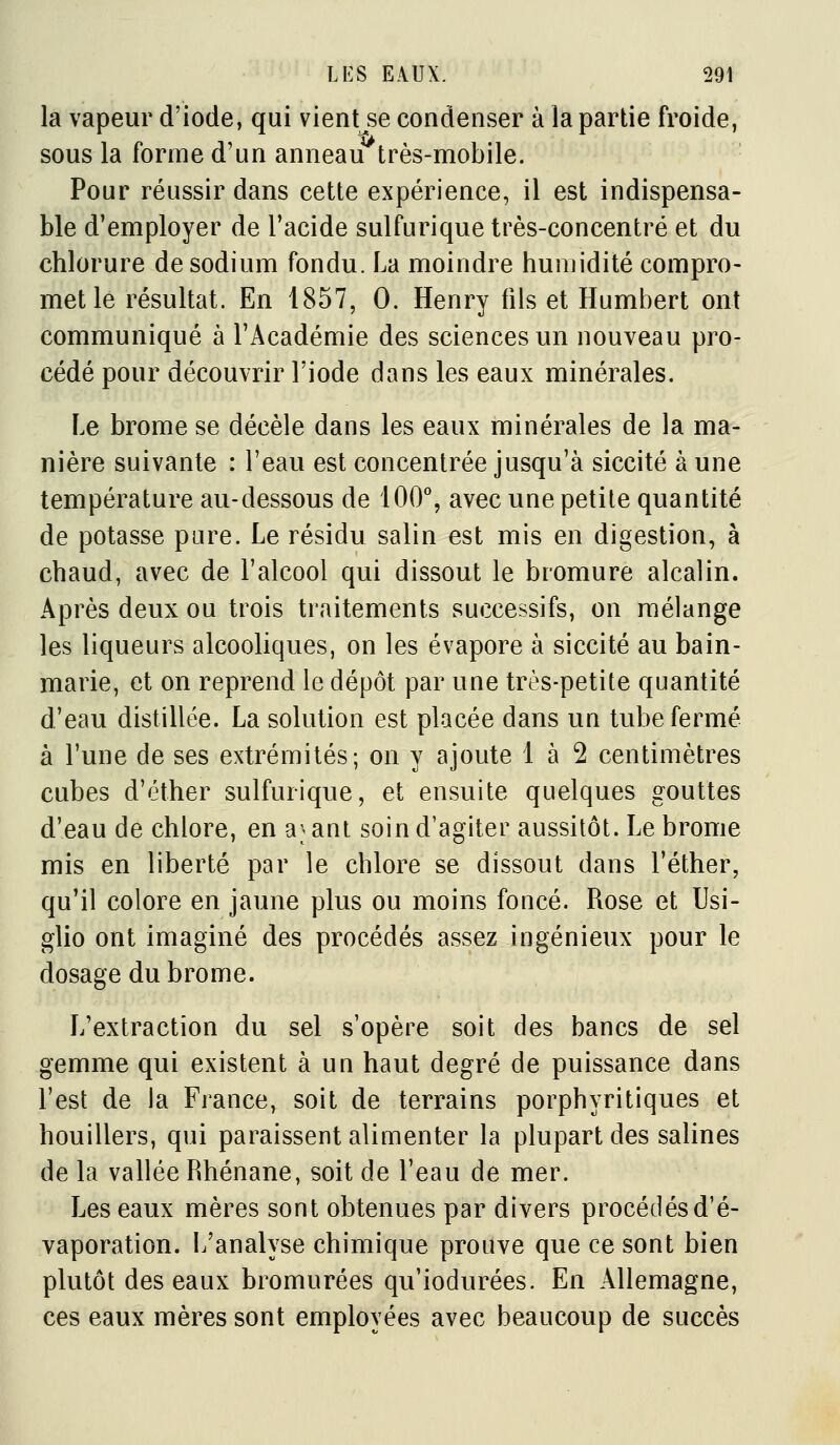 la vapeur d'iode, qui vient se condenser à la partie froide, sous la forme d'un anneau très-mobile. Pour réussir dans cette expérience, il est indispensa- ble d'employer de l'acide sulfurique très-concentré et du chlorure de sodium fondu. La moindre humidité compro- met lé résultat. En 1857, 0. Henry fils et Humbert ont communiqué à l'Académie des sciences un nouveau pro- cédé pour découvrir l'iode dans les eaux minérales. Le brome se décèle dans les eaux minérales de la ma- nière suivante : l'eau est concentrée jusqu'à siccité à une température au-dessous de 100% avec une petite quantité de potasse pare. Le résidu salin est mis en digestion, à chaud, avec de l'alcool qui dissout le bromure alcalin. Après deux ou trois traitements successifs, on mélange les liqueurs alcooliques, on les évapore à siccité au bain- marie, et on reprend le dépôt par une très-petite quantité d'eau distillée. La solution est placée dans un tube fermé à l'une de ses extrémités; on y ajoute 1 à 2 centimètres cubes d'éther sulfurique, et ensuite quelques gouttes d'eau de chlore, en a; ant soin d'agiter aussitôt. Le brome mis en liberté par le chlore se dissout dans l'éther, qu'il colore en jaune plus ou moins foncé. Rose et Usi- glio ont imaginé des procédés assez ingénieux pour le dosage du brome. L'extraction du sel s'opère soit des bancs de sel gemme qui existent à un haut degré de puissance dans l'est de la France, soit de terrains porphyritiques et houillers, qui paraissent alimenter la plupart des salines de la vallée Rhénane, soit de l'eau de mer. Les eaux mères sont obtenues par divers procédés d'é- vaporation. L'analyse chimique prouve que ce sont bien plutôt des eaux bromurées qu'iodurées. En Allemagne, ces eaux mères sont employées avec beaucoup de succès