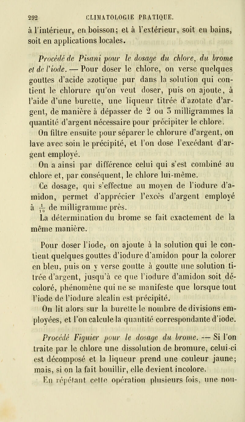 à Fintérieur, en boisson; el à l'extérieur, soit en bains, soit en applications locales. Procédé de Pimni pour le dosage du chlore, du brome et de l'iode. — Pour doser le chlore, on verse quelques gouttes d'acide azotique pur dans la solution qui con- tient le chlorure qu'on veut doser, puis on ajoute, à l'aide d'une burette, une liqueur titrée d'azotate d'ar- gent, de manière à dépasser de 2 ou 3 milligrammes la quantité d'argent nécessaire pour précipiter le chlore. On filtre ensuite pour séparer le chlorure d'argent, on lave avec soin le précipité, et l'on dose l'excédant d'ar- gent employé. On a ainsi par différence celui qui s'est combiné au chlore et, par conséquent, le chlore lui-même. Ce dosage, qui s'effectue au moyen de l'iodure d'a- midon, permet d'apprécier l'excès d'argent employé à ^ de milligramme près. La détermination du brome se fait exactement de la même manière. Pour doser l'iode, on ajoute à la solution qui le con- tient quelques gouttes d'iodure d'amidon pour la colorer en bleu, puis on y verse goutte à goutte une solution ti- trée d'argent, jusqu'à ce que Tiodure d'amidon soit dé- coloré, phénomène qui ne se manifeste que lorsque tout l'iode de l'iodure alcalin est précipité. On lit alors sur la burette le nombre de divisions em- ployées, et l'on calcule la quantité correspondante d'iode. Procédé Figuier pour le dosage du brome. — Si Ton traite par le chlore une dissolution de bromure, celui-ci est décomposé et la liqueur prend une couleur jaune; mais, si on la fait bouillir, elle devient incolore. En répétant cetle opération plusieurs fois, ime non-