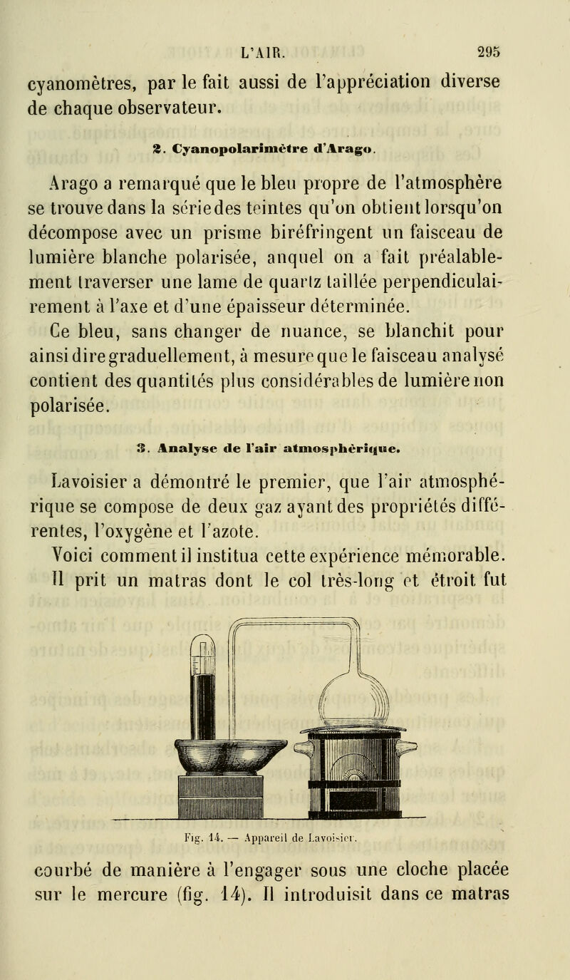 cyanomètres, par le fait aussi de l'appréciation diverse de chaque observateur. 3. Cyanopolarimètre d'Aragu. Arago a remarqué que le bleu propre de l'atmosphère se trouve dans la sériedes teintes qu'on obtient lorsqu'on décompose avec un prisme biréfringent un faisceau de lumière blanche polarisée, auquel on a fait préalable- ment traverser une lame de quartz taillée perpendiculai- rement à l'axe et d'une épaisseur déterminée. Ce bleu, sans changer de nuance, se blanchit pour ainsi dire graduellement, à mesure que le faisceau analysé contient des quantités phis considérables de lumière non polarisée. s. Analyse de l'air atinosphèri(|ue. Lavoisier a démontré le premier, que l'air atmosphé- rique se compose de deux gaz ayant des propriétés diffé- rentes, l'oxygène et Tazote. Voici comment il institua cette expérience mémorable. Il prit un matras dont le col très-long et étroit fut Fig. U. — Appai-eil de Lavoisici. courbé de manière à l'engager sous une cloche placée sur le mercure (fig. 14). Il introduisit dans ce matras