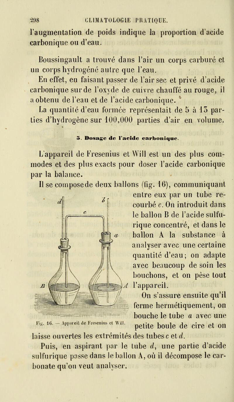 raugmentat.ion de poids indique la proportion d'acide carbonique ou d'eau. Boussingault a trouvé dans l'air un corps carburé et un corps hydrogéné autre que l'eau. En effet, en faisant passer de l'air sec et privé d'acide carbonique sur de l'oxyde de cuivre chauffé au rouge, il a obtenu de l'eau et de l'acide carbonique.  La quantité d'eau formée représentait de 5 à io par- ties d'hydrogène sur 100,000 parties d'air en volume. 5. Dosag^e de l'acide carbonique. L'appareil de Fresenius et Will est un des plus com- modes et des plus exacts pour doser l'acide carbonique par la balance. Use composede deux ballons (fig. 16), communiquant entre eux par un tube re- courbé c. On introduit dans le ballon B de l'acide sulfu- rique concentré, et dans le ballon A la substance à analyser avec une certaine quantité d'eau; on adapte avec beaucoup de soin les bouchons, et on pèse tout l'appareil. On s'assure ensuite qu'il ferme hermétiquement, on bouche le tube a avec une Fi,. 16. - -Appareil de Fresenius et ^V^1. ^^^-^^ j^^^j^ ^^ ^^^^ ^j q,^ laisse ouvertes les extrémités des tubes c et d. Puis, en aspirant par le tube d^ une partie d'acide sulfurique passe dans le ballon A, où il décompose le car- bonate qu'on veut analyser.