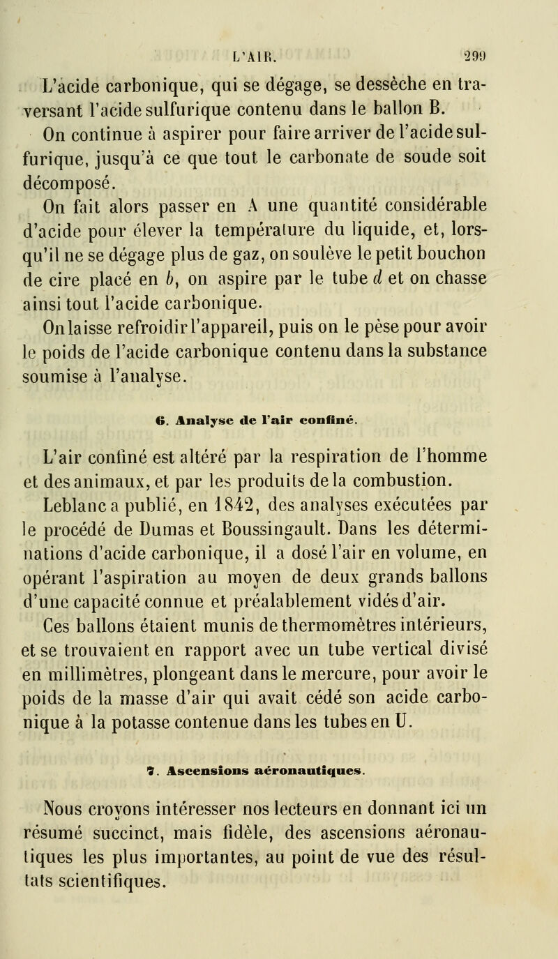 L'acide carbonique, qui se dégage, se dessèche en tra- versant l'acide sulfurique contenu dans le ballon B. On continue à aspirer pour faire arriver de l'acide sul- furique, jusqu'à ce que tout le carbonate de soude soit décomposé. On fait alors passer en A une quantité considérable d'acide pour élever la température du liquide, et, lors- qu'il ne se dégage plus de gaz, on soulève le petit bouchon de cire placé en 6, on aspire par le tube d et on chasse ainsi tout l'acide carbonique. On laisse refroidir l'appareil, puis on le pèse pour avoir le poids de l'acide carbonique contenu dans la substance soumise à l'analyse. 6. Analyse de l'air confiné. L'air confiné est altéré par la respiration de l'homme et des animaux, et par les produits delà combustion. Leblanc a publié, en 1842, des analyses exécutées par le procédé de Dumas et Boussingault. Dans les détermi- nations d'acide carbonique, il a dosé l'air en volume, en opérant l'aspiration au moyen de deux grands ballons d'une capacité connue et préalablement vidés d'air. Ces ballons étaient munis de thermomètres intérieurs, et se trouvaient en rapport avec un tube vertical divisé en millimètres, plongeant dans le mercure, pour avoir le poids de la masse d'air qui avait cédé son acide carbo- nique à la potasse contenue dans les tubes en U. 9. Ascensions aéronautiques. Nous crovons intéresser nos lecteurs en donnant ici un résumé succinct, mais fidèle, des ascensions aéronau- liques les plus importantes, au point de vue des résul- tats scientifiques.