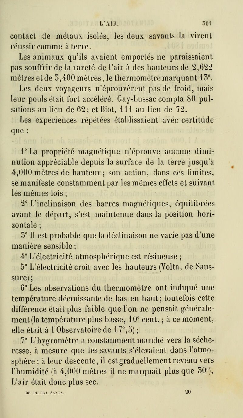 contact de métaux isolés, les deux savants la virent réussir comme à terre. Les animaux qu'ils avaient emportés ne paraissaient pas souffrir de la rareté de l'air à des hauteurs de 2,62'2 mètres et de 5,400 mètres, le thermomètre marquant 13^ Les deux voyageurs n'éprouvèrent pas de froid, mais leur pouls était fort accéléré. Gay-Lussac compta 80 pul- sations au lieu de 62; et Biot, 111 au lieu de 72. Les expériences répétées établissaient avec certitude que : P La propriété magnétique n'éprouve aucune dimi- nution appréciable depuis la surface de la terre jusqu'à 4,000 mètres de hauteur; son action, dans ces limites, se manifeste constamment par les mêmes effets et suivant les mêmes lois ; 2° L'inclinaison des barres magnétiques, équilibrées avant le départ, s'est maintenue dans la position hori- zontale ; S* Il est probable que la déclinaison ne varie pas d'une manière sensible ; 4° L'électricité atmosphérique est résineuse ; S'' L'électricité croît avec les hauteurs (Volta, de Saus- sure) ; 6'' Les observations du thermomètre ont indiqué une température décroissante de bas en haut; toutefois cette différence était plus faible que Ton ne pensait générale- ment (la température plus basse, 10° cent. ; à ce moment, elle était à l'Observatoire de 17^5) ; 7*' L'hygromètre a constamment marché vers la séche- resse, à mesure que les savants s'élevaient dans l'atmo- sphère ; à leur descente, il est graduellement revenu vers l'humidité (à 4,000 mètres il ne marquait plus que 50). L'air était donc plus sec. DE l'IETI'.A SAMA. 20