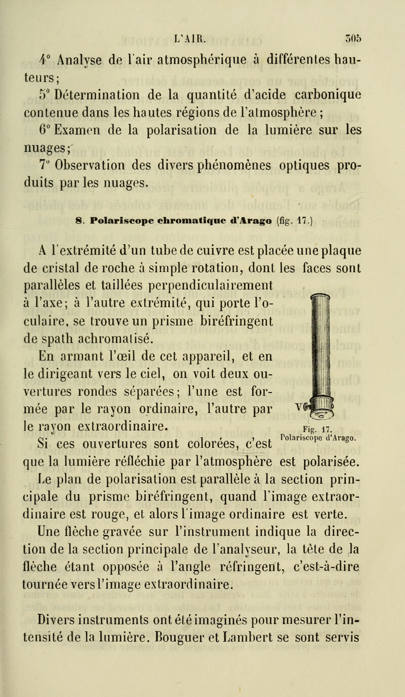4° Analyse de l'air atmosphérique à différentes hau- teurs; 5 Détermination de la quantité d'acide carbonique contenue dans les hautes régions de Tatmosphère ; 6° Examen de la polarisation de la lumière sur les nuages; 7' Observation des divers phénomènes optiques pro- duits par les nuages. 8. Polariscope chromatique d'Arago (fîg. 17.) A l'extrémité d'un tube de cuivre est placée une plaque de cristal de roche à simple rotation, dont les faces sont parallèles et taillées perpendiculairement à l'axe; à l'autre extrémité, qui porte l'o- culaire, se trouve un prisme biréfringent de spath achromalisé. En armant l'œil de cet appareil, et en le dirigeant vers le ciel, on voit deux ou- vertures rondes séparées; l'une est for- mée par le rayon ordinaire, l'autre par le rayon extraordinaire. Fig.^7. O j j. 1 ' » 1. Polariscope d'Arago. Si ces ouvertures sont colorées, c est que la lumière réfléchie par l'atmosphère est polarisée. Le plan de polarisation est parallèle à la section prin- cipale du prisme biréfringent, quand Timage extraor- dinaire est rouge, et alors l'image ordinaire est verte. Une flèche gravée sur l'instrument indique la direc- tion de la section principale de l'analyseur, la tête de la flèche étant opposée à l'angle réfringent, c'est-à-dire tournée vers l'image extraordinaire. Divers instruments ont été imaginés pour mesurer l'in- tensité de la lumière. Bouguer et Lambert se sont servis