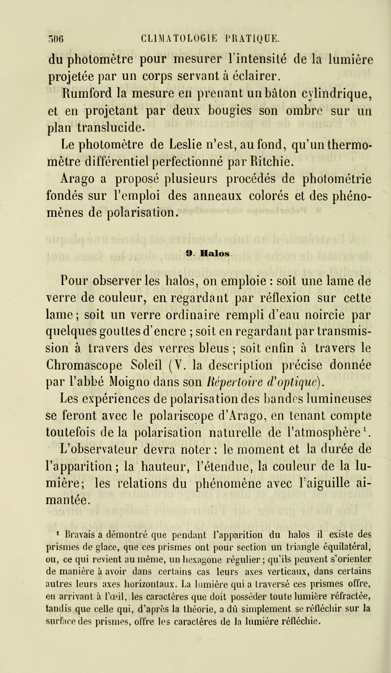 du pholomètre pour mesurer l'intensité de la lumière projetée par un corps servant à éclairer. Rumford la mesure en prenant un bâton cylindrique, et en projetant par deux bougies son ombre sur un plan translucide. Le photomètre de Leslie n'est, au fond, qu'un thermo- mètre différentiel perfectionné par Ritchie. Arago a proposé plusieurs procédés de photométrie fondés sur l'emploi des anneaux colorés et des phéno- mènes de polarisation. 9. Halos Pour observer les halos, on emploie : soit une lame de verre de couleur, en regardant par réflexion sur cette lame; soit un verre ordinaire rempli d'eau noircie par quelques gouttes d'encre ; soit en regardant par transmis- sion à travers des verres bleus ; soit enfin à travers le Chromascope Soleil (V. la description précise donnée par l'abbé Moigno dans son Répertoire d'optique). Les expériences de polarisation des bandes lumineuses se feront avec le polariscope d'Arago, en tenant compte toutefois delà polarisation naturelle de l'atmosphère^ L'observateur devra noter : le moment et la durée de l'apparition; la hauteur, l'étendue, la couleur de la lu- mière; les relations du phénomène avec Taiguille ai- mantée. * Bravais a démontré que pendant l'apparition du halos il existe des prismes de glace, que ces prismes ont pour section un triangle équilatéral, ou, ce qui revient au même, un hexagone régulier ; qu ils peuvent s'orienter de manière à avoir dans certains cas leurs axes verticaux, dans certains autres leurs axes horizontaux. La lumière qui a traversé ces prismes offre, en arrivant à Tœil, les caractères que doit posséder toute lumière réfractée, tandis que celle qui, d'après la théorie, a dû simplement se réfléchir sur la surface des prismes, offre les caractères de la lumière réfléchie.