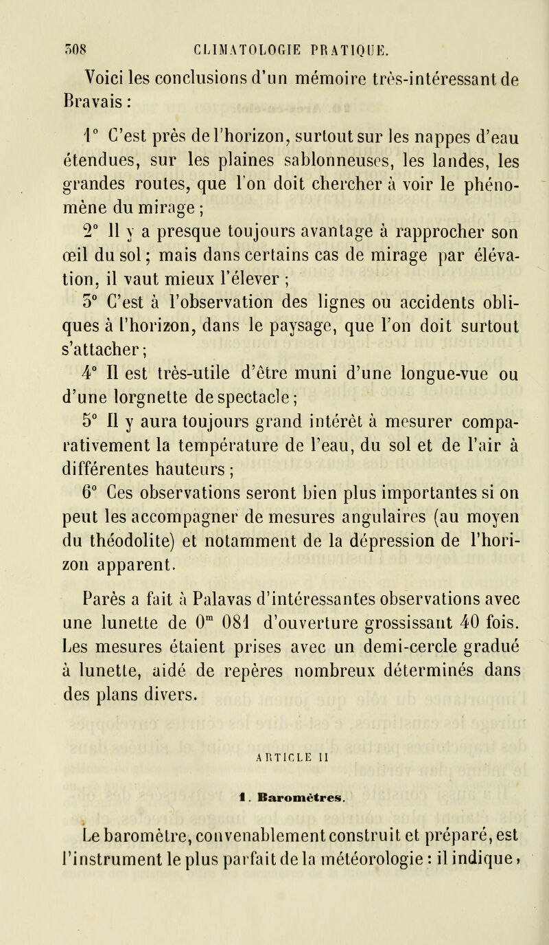 Voici les conclusions d'un mémoire très-intéressant de Bravais : V C'est près de l'horizon, surtout sur les nappes d'eau étendues, sur les plaines sablonneuses, les landes, les grandes routes, que l'on doit chercher à voir le phéno- mène du mirage ; 2 11 y a presque toujours avantage à rapprocher son œil du sol ; mais dans certains cas de mirage par éléva- tion, il vaut mieux l'élever ; 5° C'est à l'observation des lignes ou accidents obli- ques à l'horizon, dans le paysage, que l'on doit surtout s'attacher ; 4° Il est très-utile d'être muni d'une longue-vue ou d'une lorgnette de spectacle; 5 Il y aura toujours grand intérêt à mesurer compa- rativement la température de l'eau, du sol et de l'air à différentes hauteurs ; 6* Ces observations seront bien plus importantes si on peut les accompagner de mesures angulaires (au moyen du théodolite) et notamment de la dépression de l'hori- zon apparent. Parés a fait à Palavas d'intéressantes observations avec une lunette de O 081 d'ouverture grossissant 40 fois. Les mesures étaient prises avec un demi-cercle gradué à lunette, aidé de repères nombreux déterminés dans des plans divers. ARTICLE II 1. Baromètres. Le baromètre, convenablement construit et préparé, est l'instrument le plus parfait de la météorologie : il indique,