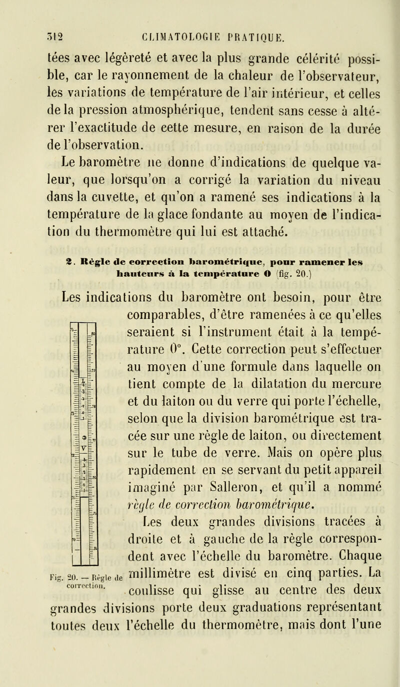 tées avec légèreté et avec la plus grande célérité possi- ble, car le rayonnement de la chaleur de l'observateur, les variations de tenupérature de l'air intérieur, et celles delà pression atmosphérique, tendent sans cesse à alté- rer l'exactitude de cette mesure, en raison de la durée de l'observation. Le baromètre ne donne d'indications de quelque va- leur, que lorsqu'on a corrigé la variation du niveau dans la cuvette, et qu'on a ramené ses indications à la température de la glace fondante au moyen de l'indica- tion du thermomètre qui lui est attaché. Z. Régule de correction barométrique, pour ramener les hauteurs à la température O (fig. 20.) Les indications du baromètre ont besoin, pour être comparables, d'être ramenées à ce qu'elles seraient si l'instrument était à la tempé- rature 0\ Cette correction peut s'effectuer au moyen d'une formule dans laquelle on tient compte de la dilatation du mercure et du laiton ou du verre qui porte l'échelle, selon que la division barométrique est tra- cée sur une règle de laiton, ou directement sur le tube de verre. Mais on opère plus rapidement en se servant du petit appareil imaginé par Salleron, et qu'il a nommé règle de correction barométrique. Les deux grandes divisions tracées à droite et à gauche de la règle correspon- dent avec l'échelle du baromètre. Chaque millimètre est divisé en cinq parties. La coulisse qui glisse au centre des deux grandes divisions porte deux graduations représentant toutes deux l'échelle du thermomètre, mais dont l'une Fig. 20. — Règle de coi-rectinii.