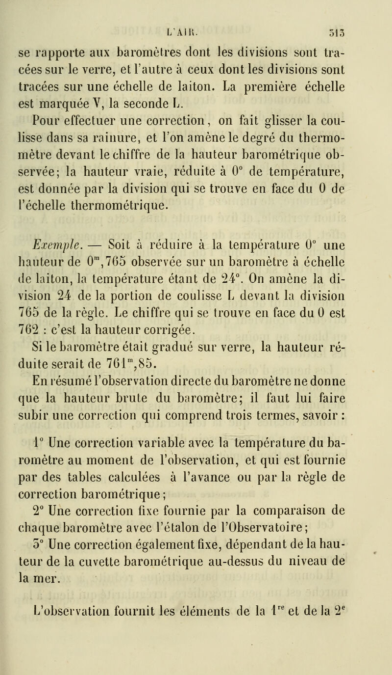 se rapporte aux baromètres dont les divisions sont tra- cées sur le verre, et l'autre à ceux dont les divisions sont tracées sur une échelle de laiton. La première échelle est marquée V, la seconde L. Pour effectuer une correction, on fait glisser la cou- lisse dans sa rainure, et l'on amène le degré du thermo- mètre devant le chiffre de la hauteur barométrique ob- servée; la hauteur vraie, réduite à 0° de température, est donnée par la division qui se trouve en face du 0 de l'échelle thermométrique. Exemple. — Soit à réduire à la température 0° une hauteur de 0,765 observée sur un baromètre à échelle de laiton, la température étant de '24^ On amène la di- vision 24 de la portion de coulisse L devant la division 765 de la règle. Le chiffre qui se trouve en face du 0 est 762 : c'est la hauteur corrigée. Si le baromètre était gradué sur verre, la hauteur ré- duite serait de 76r,85. En résumé l'observation directe du baromètre ne donne que la hauteur brute du baromètre; il faut lui faire subir une correction qui comprend trois termes, savoir : 1° Une correction variable avec la température du ba- romètre au moment de l'observation, et qui est fournie par des tables calculées à l'avance ou par la règle de correction barométrique ; 2*^ Une correction fixe fournie par la comparaison de chaque baromètre avec l'étalon de l'Observatoire; 5° Une correction également fixe, dépendant de la hau- teur de la cuvette barométrique au-dessus du niveau de la mer. L'observation fournit les éléments de la 1'^ et de la 2^