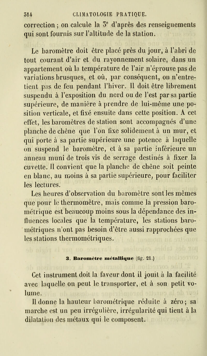 correction ; on calcule la 5^ d'après des renseignements qui sont fournis sur l'altitude de la station. Le baromètre doit être placé près du jour, à l'abri de tout courant d'air et du rayonnement solaire, dans un appartement où la température de l'air n'éprouve pas de variations brusques, et où, par conséquent, on n'entre- tient pas de feu pendant l'hiver. Il doit être librement suspendu à l'exposition du nord ou de l'est par sa partie supérieure, de manière à prendre de lui-même une po- sition verticale, et fixé ensuite dans cette position. A cet effet, les baromètres de station sont accompagnés d'une planche de chêne que l'on fixe solidement à un mur, et qui porte à sa partie supérieure une potence à laquelle on suspend le baromètre, et à sa partie inférieure un anneau muni de trois vis de serrage destinés à fixer la cuvette. Il convient que la planche de chêne soit peinte en blanc, au moins à sa partie supérieure; pour faciliter les lectures. Les heures d'observation du baromètre sont les mêmes que pour le thermomètre, mais comme la pression baro- métrique est beaucoup moins sous la dépendance des in- fluences locales que la température, les stations baro- métriques n'ont pas besoin d'être aussi rapprochées que les stations thermométriques. 3. Baromètre métallique (fig. 21.) Cet instrument doit la faveur dont il jouit à la facilité avec laquelle on peut le transporter, et à son petit vo- lume. Il donne la hauteur barométrique réduite à zéro; sa marche est un peu irrégulière, irrégularité qui tient à la dilatation des métaux qui le composent.