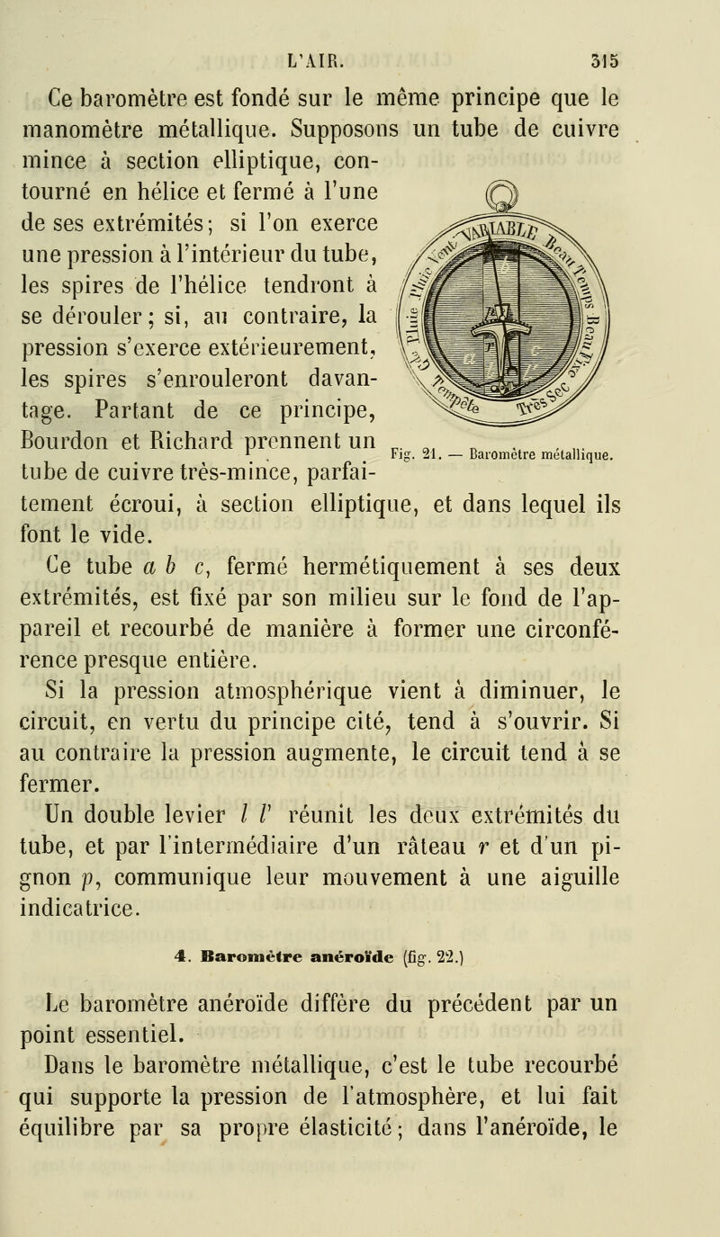 Fig. 21. — Bai-omètre métallique. Ce baromètre est fondé sur le même principe que le manomètre métallique. Supposons un tube de cuivre mince à section elliptique, con- tourné en hélice et fermé à l'une de ses extrémités; si l'on exerce une pression à l'intérieur du tube, les spires de l'hélice tendront à se dérouler; si, au contraire, la pression s'exerce extérieurement, les spires s'enrouleront davan- tage. Partant de ce principe, Bourdon et Richard prennent un tube de cuivre très-mince, parfai- tement écroui, à section elliptique, et dans lequel ils font le vide. Ce tube abc, fermé hermétiquement à ses deux extrémités, est fixé par son milieu sur le fond de l'ap- pareil et recourbé de manière à former une circonfé- rence presque entière. Si la pression atmosphérique vient à diminuer, le circuit, en vertu du principe cité, tend à s'ouvrir. Si au contraire la pression augmente, le circuit tend a se fermer. Un double levier / /' réunit les deux extrémités du tube, et par l'intermédiaire d'un râteau r et d'un pi- gnon p, communique leur mouvement à une aiguille indicatrice. 4. Baromètre anéroïde [ûg. 22.) Le baromètre anéroïde diffère du précédent par un point essentiel. Dans le baromètre métallique, c'est le tube recourbé qui supporte la pression de l'atmosphère, et lui fait équilibre par sa propre élasticité ; dans l'anéroïde, le
