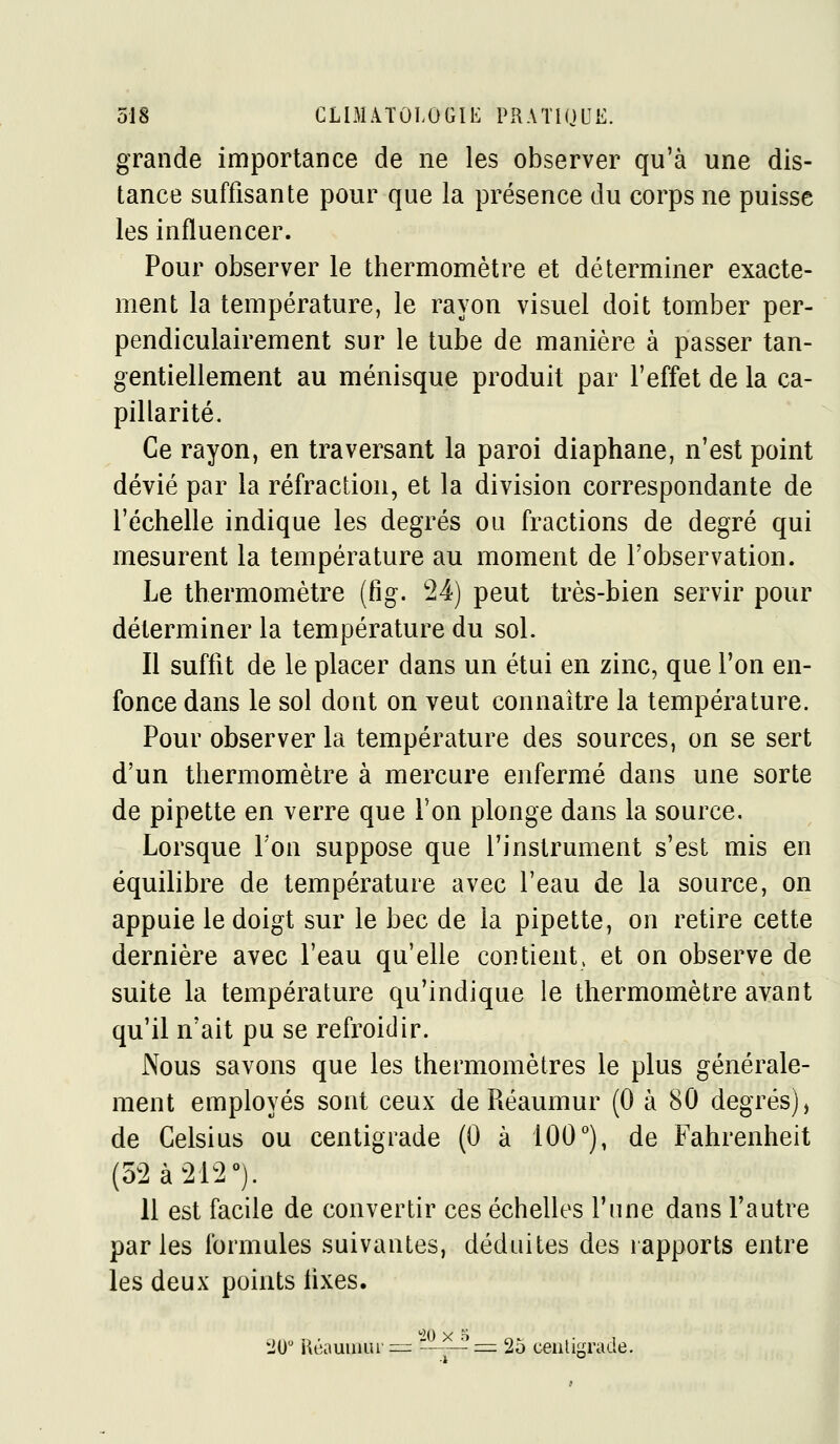 grande importance de ne les observer qu'à une dis- tance suffisante pour que la présence du corps ne puisse les influencer. Pour observer le thermomètre et déterminer exacte- ment la température, le rayon visuel doit tomber per- pendiculairement sur le tube de manière à passer tan- gentiellement au ménisque produit par l'effet de la ca- pillarité. Ce rayon, en traversant la paroi diaphane, n'est point dévié par la réfraction, et la division correspondante de l'échelle indique les degrés ou fractions de degré qui mesurent la température au moment de l'observation. Le thermomètre (fig. 24) peut très-bien servir pour déterminer la température du sol. Il suffit de le placer dans un étui en zinc, que l'on en- fonce dans le sol dont on veut connaître la température. Pour observer la température des sources, on se sert d'un thermomètre à mercure enfermé dans une sorte de pipette en verre que Ton plonge dans la source. Lorsque Ton suppose que l'instrument s'est mis en équilibre de température avec l'eau de la source, on appuie le doigt sur le bec de la pipette, on retire cette dernière avec l'eau qu'elle contient, et on observe de suite la température qu'indique le thermomètre avant qu'il n'ait pu se refroidir. Nous savons que les thermomètres le plus générale- ment employés sont ceux de Réaumur (0 à 80 degrés), de Celsius ou centigrade (0 à 100°), de Fahrenheit (52 à 212). il est facile de convertir ces échelles l'une dans l'autre parles formules suivantes, déduites des rapports entre les deux points lixes. 10 Kéaumui'^::^ '-==^ 25 ceiiti'Tade.