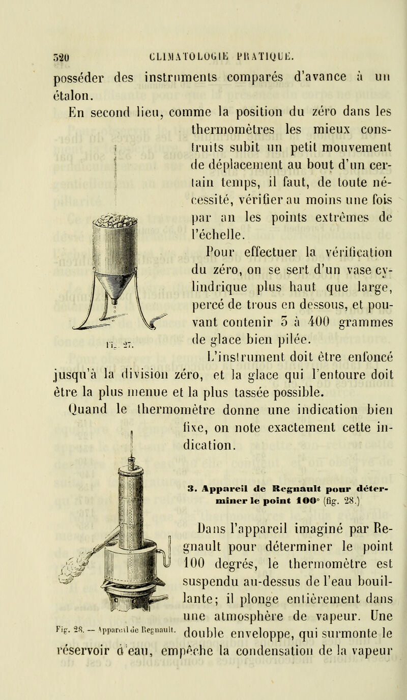 posséder des instnimenls comparés d'avance à un étalon. En second lien, comme la position du zéro dans les thermomètres les mieux cons- j fruits subit un petit mouvement ( de déplacement au bout d'un cer- lain temps, il faut, de toute né- i cessité, vérifier au moins une (bis par an les points extrêmes de l'échelle. Pour effectuer la vérification du zéro, on se sert d'un vase cy- lindrique plus haut que large, y |T \ percé de trous en dessous, et pou- <ji^^ \^ vaut contenir 5 à 400 grammes ,.j ._,- de glace bien pilée. L'inslrument doit être enfoncé jusqu'à la division zéro, et la glace qui l'entoure doit être la plus menue et la plus tassée possible. Ouand le thermomètre donne une indication bien fixe, on note exactement cette in- dication. 3. Appareil de RegnauU poni* déter- miner le point lO0° (fig. 28.) Dans l'appareil imaginé par Re- gnault pour déterminer le point 100 degrés, le thermomètre est suspendu au-dessus de l'eau bouil- lante; il plonge entièrement dans une atmosphère de vapeur. Une double enveloppe, qui surmonte le Fif. 2.S. — \pparc.iUle P.egnaull. réservoir d eau, empêche la condensation de la vapeur
