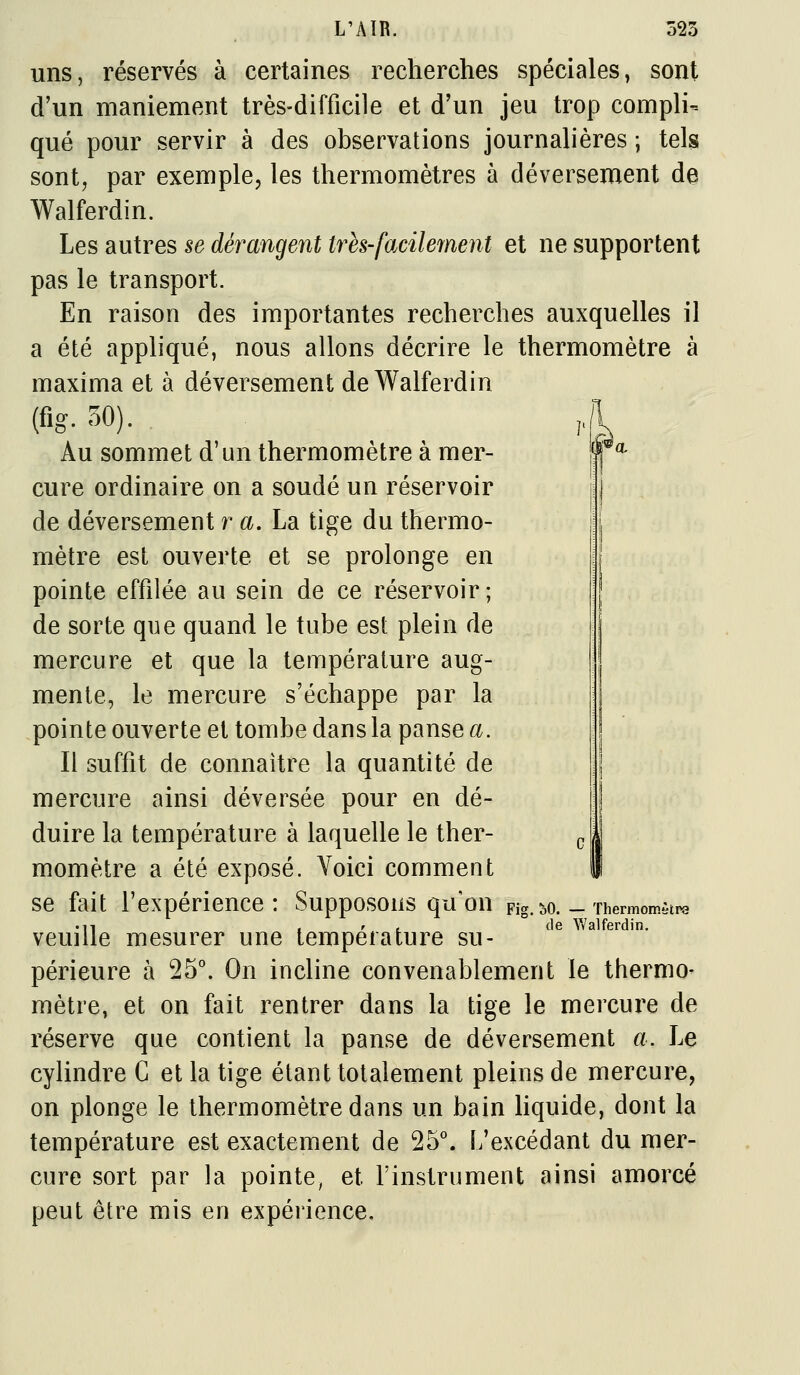 r uns, réservés à certaines recherches spéciales, sont d'un maniement très-difficile et d'un jeu trop compli- qué pour servir à des observations journalières ; tels sont, par exemple, les thermomètres à déversement de Walferdin. Les autres se dérangent très-facilement et ne supportent pas le transport. En raison des importantes recherches auxquelles il a été appliqué, nous allons décrire le thermomètre à maxima et à déversement de Walferdin (fig. 50). , Au sommet d'un thermomètre à mer- cure ordinaire on a soudé un réservoir de déversement r a. La tige du thermo- mètre est ouverte et se prolonge en pointe effilée au sein de ce réservoir; de sorte que quand le tube est plein de mercure et que la température aug- mente, le mercure s'échappe par la pointe ouverte et tombe dans la panse a. Il suffit de connaître la quantité de mercure ainsi déversée pour en dé- duire la température à laquelle le ther- momètre a été exposé. Voici comment se fait l'expérience : Supposons qu'on pi veuille mesurer une température su- périeure à 25°. On incline convenablement le thermo- mètre, et on fait rentrer dans la tige le mercure de réserve que contient la panse de déversement a. Le cylindre C et la tige étant totalement pleins de mercure, on plonge le thermomètre dans un bain Hquide, dont la température est exactement de 25\ L'excédant du mer- cure sort par la pointe, et l'instrument ainsi amorcé peut être mis en expérience. lO. — Thermomètre de ^Yalfe^din.