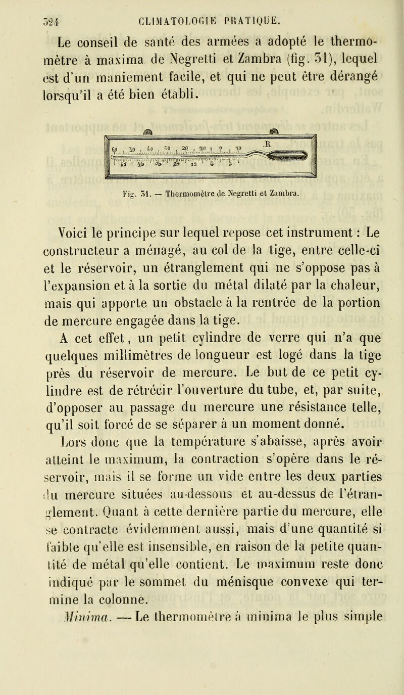 Le conseil de santé des armées a adopté le thermo- mètre à maxima de Negretti et Zambra (fig. 51), lequel est d'un maniement facile, et qui ne peut être dérangé lorsqu'il a été bien établi. J Fiff. ^1. — Thermomètre de Negretti et Zambra. Voici le principe sur lequel repose cet instrument : Le constructeur a ménagé, au col de la tige, entre celle-ci et le réservoir, un étranglement qui ne s'oppose pas à l'expansion et à la sortie du métal dilaté par la chaleur, mais qui apporte un obstacle à la rentrée de la portion de mercure engagée dans la tige. A cet effet, un petit cylindre de verre qui n'a que quelques millimètres de longueur est logé dans la tige près du réservoir de mercure. Le but de ce petit cy- lindre est de rétrécir l'ouverture du tube, et, par suite, d'opposer au passage du mercure une résistance telle, qu'il soit forcé de se séparer à un moment donné. Lors donc que la température s'abaisse, après avoir atteint le maximum, la contraction s'opère dans le ré- servoir, mais il se forme un vide entre les deux parties ;lu mercure situées au-dessous et au-dessus de l'étran- i^lement. Quant à cette dernière partie du mercure, elle se contracte évidemment aussi, mais d'une quantité si faible qu elle est insensible, en raison de la petite quan- tité de métal qu'elle contient. Le maximum reste donc indiqué par le sommet du ménisque convexe qui ter- mine la colonne. Minima. —Le thermomèlre à minima le plus simple