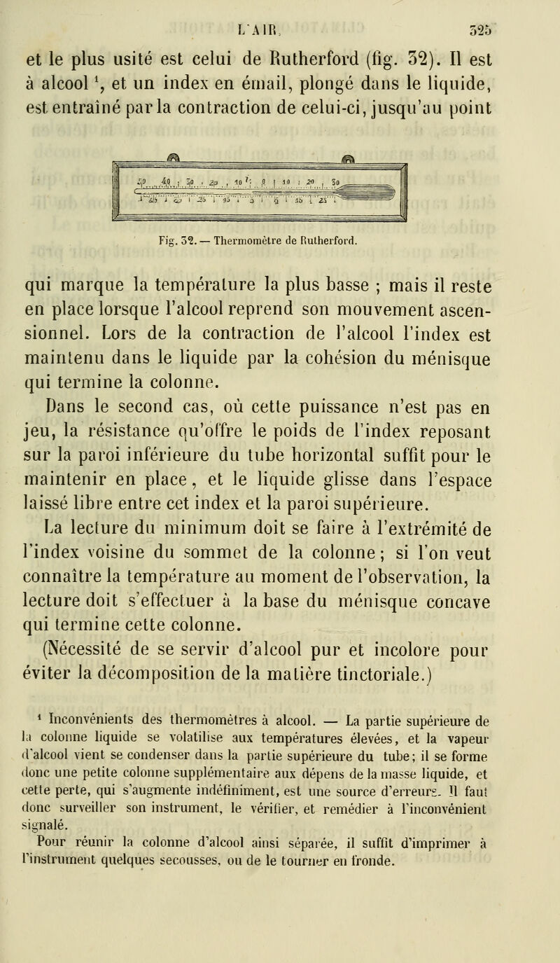 et le plus usité est celui de Rutherford (fig. 3*2). Il est à alcool \ et un index en émail, plongé dans le liquide, est entraîné parla contraction de celui-ci, jusqu'au point Fig. 3?. — Thermomètre de Rutherford. qui marque la température la plus basse ; mais il reste en place lorsque l'alcool reprend son mouvement ascen- sionnel. Lors de la contraction de l'alcool l'index est maintenu dans le liquide par la cohésion du ménisque qui termine la colonne. Dans le second cas, où cette puissance n'est pas en jeu, la résistance qu'offre le poids de l'index reposant sur la paroi inférieure du tube horizontal suffit pour le maintenir en place, et le liquide glisse dans l'espace laissé libre entre cet index et la paroi supérieure. La lecture du minimum doit se faire à l'extrémité de l'index voisine du sommet de la colonne; si l'on veut connaître la température au moment de l'observation, la lecture doit s'effectuer à la base du ménisque concave qui termine cette colonne. (Nécessité de se servir d'alcool pur et incolore pour éviter la décomposition de la matière tinctoriale.) * Inconvénients des thermomètres à alcool. — La partie supérieure de la colonne liquide se volatilise aux températures élevées, et la vapeur d'alcool vient se condenser dans la partie supérieure du tube; il se forme donc une petite colonne supplémentaire aux dépens de la masse liquide, et cette perte, qui s'augmente indéfiniment, est une source d'erreurs. ïl faut donc surveiller son instrument, le véritîer, et remédier à l'inconvénient signalé. Pour réunir la colonne d'alcool ainsi sépaiée, il suffit d'imprimer à l'instrument quelques secousses, ou de le tourner en fronde.