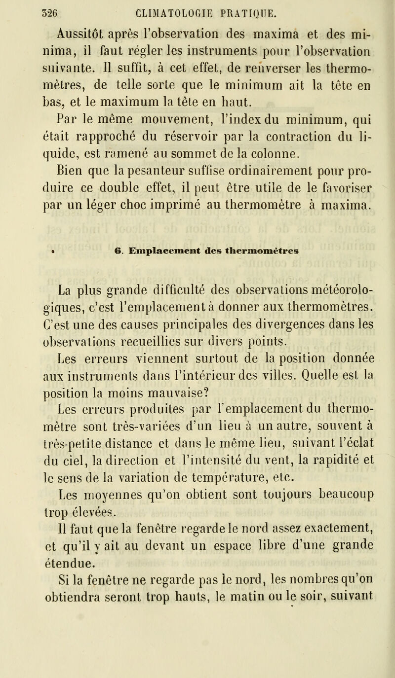 Aussitôt après l'observation des maxima et des mi- nima, il faut régler les instruments pour l'observation suivante. Il suffit, à cet effet, de renverser les thermo- mètres, de telle sorte que le minimum ait la tête en bas, et le maximum la tête en haut. Par le même mouvement, l'index du minimum, qui était rapproché du réservoir par la contraction du li- quide, est ramené au sommet de la colonne. Bien que la pesanteur suffise ordinairement pour pro- duire ce double effet, il peut être utile de le favoriser par un léger choc imprimé au thermomètre à maxima. • 6. Emplacement des thermomètres La plus grande difficulté des observations météorolo- giques, c'est l'emplacement à donner aux thermomètres. C'est une des causes principales des divergences dans les observations recueillies sur divers points. Les erreurs viennent surtout de la position donnée aux instruments dans l'intérieur des villes. Quelle est la position la moins mauvaise? Les erreurs produites par l'emplacement du thermo- mètre sont très-variées d'un lieu à un autre, souvent à très-petite distance et dans le même lieu, suivant l'éclat du ciel, la direction et l'intensité du vent, la rapidité et le sens de la variation de température, etc. Les moyennes qu'on obtient sont toujours beaucoup trop élevées. 11 faut que la fenêtre regarde le nord assez exactement, et qu'il y ait au devant un espace libre d'une grande étendue. Si la fenêtre ne regarde pas le nord, les nombres qu'on obtiendra seront trop hauts, le matin ou le soir, suivant