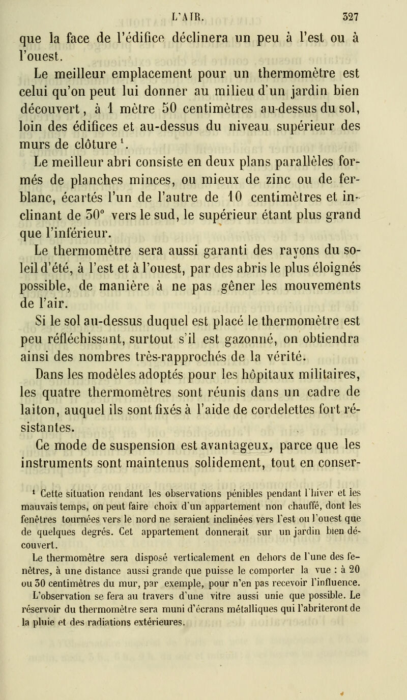 que la face de l'édifice déclinera un peu à l'est ou à l'ouest. Le meilleur emplacement pour un thermomètre est celui qu'on peut lui donner au milieu d'un jardin bien découvert, à 1 mètre 50 centimètres au-dessus du sol, loin des édifices et au-dessus du niveau supérieur des murs de clôture ^ Le meilleur abri consiste en deux plans parallèles for- més de planches minces, ou mieux de zinc ou de fer- blanc, écartés l'un de l'autre de 10 centimètres et in- clinant de 50'' vers le sud, le supérieur étant plus grand que l'inférieur. Le thermomètre sera aussi garanti des rayons du so- leil d'été, à l'est et à l'ouest, par des abris le plus éloignés possible, de manière à ne pas gêner les mouvements de l'air. Si le sol au-dessus duquel est placé le thermomètre est peu réfléchissant, surtout s'il est gazonné, on obtiendra ainsi des nombres très-rapprochés de la vérité. Dans les modèles adoptés pour les hôpitaux militaires, les quatre thermomètres sont réunis dans un cadre de laiton, auquel ils sont fixés à l'aide de cordelettes fort ré- sistantes. Ce mode de suspension est avantageux, parce que les instruments sont maintenus solidement, tout en conser- * Cette situation rendant les observations pénibles pendant l'iiiver et les mauvais temps, on peut faire choix d'un appartement non chauffé, dont les fenêtres tournées vers le nord ne seraient inclinées vers Fest ou Fouest que de quelques degrés. Cet appartement donnerait sur un jardin bien dé- couvert. Le thermomètre sera disposé verticalement en dehors de Tune des fe- nêtres, à une distance aussi grande que puisse le comporter la vue : à 20 ou 30 centimètres du mur, par exemple, pour n'en pas recevoir l'influence. L'observation se fera au travers d'une vitre aussi unie que possible. Le réservoir du thermomètre sera muni d'écrans métalliques qui l'abriteront de la pluie et des radiations extérieures.