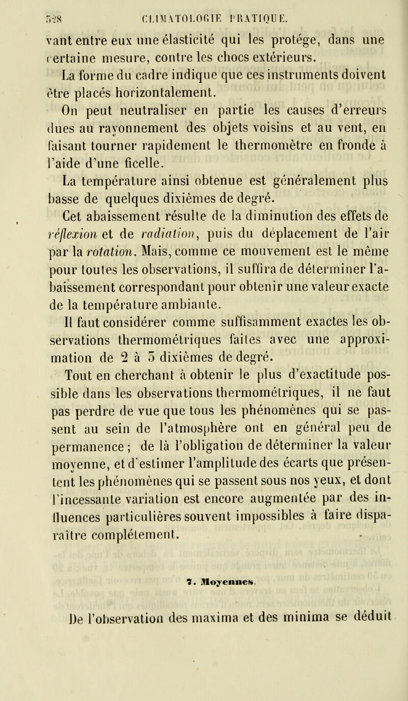 5-28 CLBlATOLOniE l'RATIQU K. vant entre eux une élasticité qui les protège, dans une certaine mesure, contre les chocs extérieurs. La forme du cadre indique que ces instruments doivent être placés horizontalement. On peut neutraliser en partie les causes d'erreurs dues au rayonnement des objets voisins et au vent, en faisant tourner rapidement le thermomètre en fronde à l'aide d'une ficelle. La température ainsi obtenue est généralement plus basse de quelques dixièmes de degré. Cet abaissement résulte de la diminution des effets de réflexion et de radiation^ puis du déplacement de l'air par \di rotation. Mais, comme ce mouvement est le même pour toutes les observations, il suffira de déterminer l'a- baissement correspondant pour obtenir une valeur exacte de la température ambiante. Il faut considérer comme suffisamment exactes les ob- servations thermométriques faites avec une approxi- mation de 2 à 5 dixièmes de degré. Tout en cherchant à obtenir le plus d'exactitude pos- sible dans les observations thermomélriques, il ne faut pas perdre de vue que tous les phénomènes qui se pas- sent au sein de l'atmosphère ont en général peu de permanence ; de là l'obligation de déterminer la valeur moyenne, et d'estimer l'amplitude des écarts que présen- tent les phénomènes qui se passent sous nos yeux, et dont rincessante variation est encore augmentée par des in- iluences particulières souvent impossibles à faire dispa- raître complètement. 9. moyennes. De l'observation des maxima et des minima se déduit