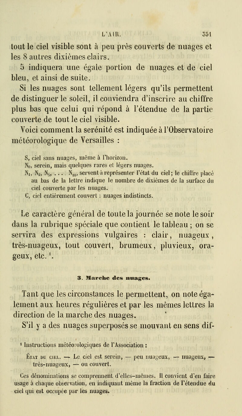 tout le ciel visible sont à peu près couverts de nuages et les 8 autres dixièmes clairs. 5 indiquera une égaie portion de nuages et de ciel bleu, el ainsi de suite. Si les nuages sont tellement légers qu'ils permettent de distinguer le soleil, il conviendra d'inscrire au chiffre plus bas que celui qui répond à l'étendue de la partie couverte de tout le ciel visible. Voici comment la sérénité est indiquée à l'Observatoire météorologique de Versailles : s, ciel sans nuages, même à Thorizon. No, serein, mais quelques rares et légers nuages. Ni, Na, N3, Njo, servent à représenter Tétat du ciel; le chiffre placé au bas de la lettre indique le nombre de dixièmes de la surface du ciel couverte par les nuages. C, ciel entièrement couvert : nuages indistincts. Le caractère général de toute la journée se note le soir dans la rubrique spéciale que contient le tableau ; on se servira des expressions vulgaires : clair, nuageux , très-nuageux, tout couvert, brumeux, pluvieux, ora- geux, etc. ^ 3. marche des nuages. Tant que les circonstances le permettent, on note éga- lement aux heures régulières et par les mêmes lettres la direction de la marche des nuages. S'il y a des nuages superposés se mouvant en sens dif- 1 Instructions météorologiques de TAssociation : État du ciel. — Le ciel est sereinj — peu nuageux, — nuageux> — très-nuageux> — ou couvert. Ces dénominations se comprennent d'elles-mêmesi II convient d'en faire usage à chaque observation, en indiquant même la fraction de l'étendue du ciel qui est occupée par les nuages.