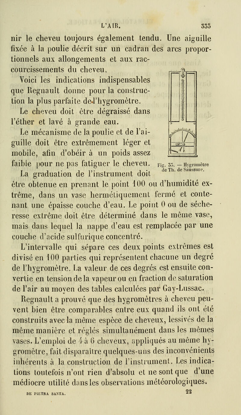 Fig. 35. — Hygromètre de Th. de Saussure. L'AIR. 335 nir le cheveu toujours également tendu. Une aiguille fixée à la poulie décrit sur un cadran des arcs propor- tionnels aux allongements et aux rac- courcissements du cheveu. Voici les indications indispensables que Regnault donne pour la construc- tion la plus parfaite deJ'hygromètre. Le cheveu doit être dégraissé dans l'éther et lavé à grande eau. Le mécanisme de la poulie et de l'ai- guille doit être extrêmement léger et mobile, afin d'obéir à un poids assez faible pour ne pas fatiguer le cheveu. La graduation de l'instrument doit être obtenue en prenant le point 100 ou d'humidité ex- trême, dans un vase hermétiquement fermé et conte- nant une épaisse couche d'eau. Le point 0 ou de séche- resse extrême doit être déterminé dans le même vase, mais dans lequel la nappe d'eau est remplacée par une couche d'acide sulfurique concentré. L'intervalle qui sépare ces deux points extrêmes est divisé en 100 parties qui représentent chacune un degré de l'hygromètre. La valeur de ces degrés est ensuite con- vertie en tension de la vapeur ou en fraction de saturation de l'air au moyen des tables calculées par Gay-Lussac. Regnault a prouvé que des hygromètres à cheveu peu- vent bien être comparables entre eux quand ils ont été construits avec la même espèce de cheveux, lessivés de la même manière et réglés simultanément dans les mêmes vases. L'emploi de 4 à 6 cheveux, appliqués au même hy- gromètre, fait disparaître quelques-uns des inconvénients inhérents à la construction de l'instrument. Les indica- tions toutefois n'ont rien d'absolu et ne sont que d'une médiocre utilité dans les observations météorologiques. DE PIETRA SAXTA. 22