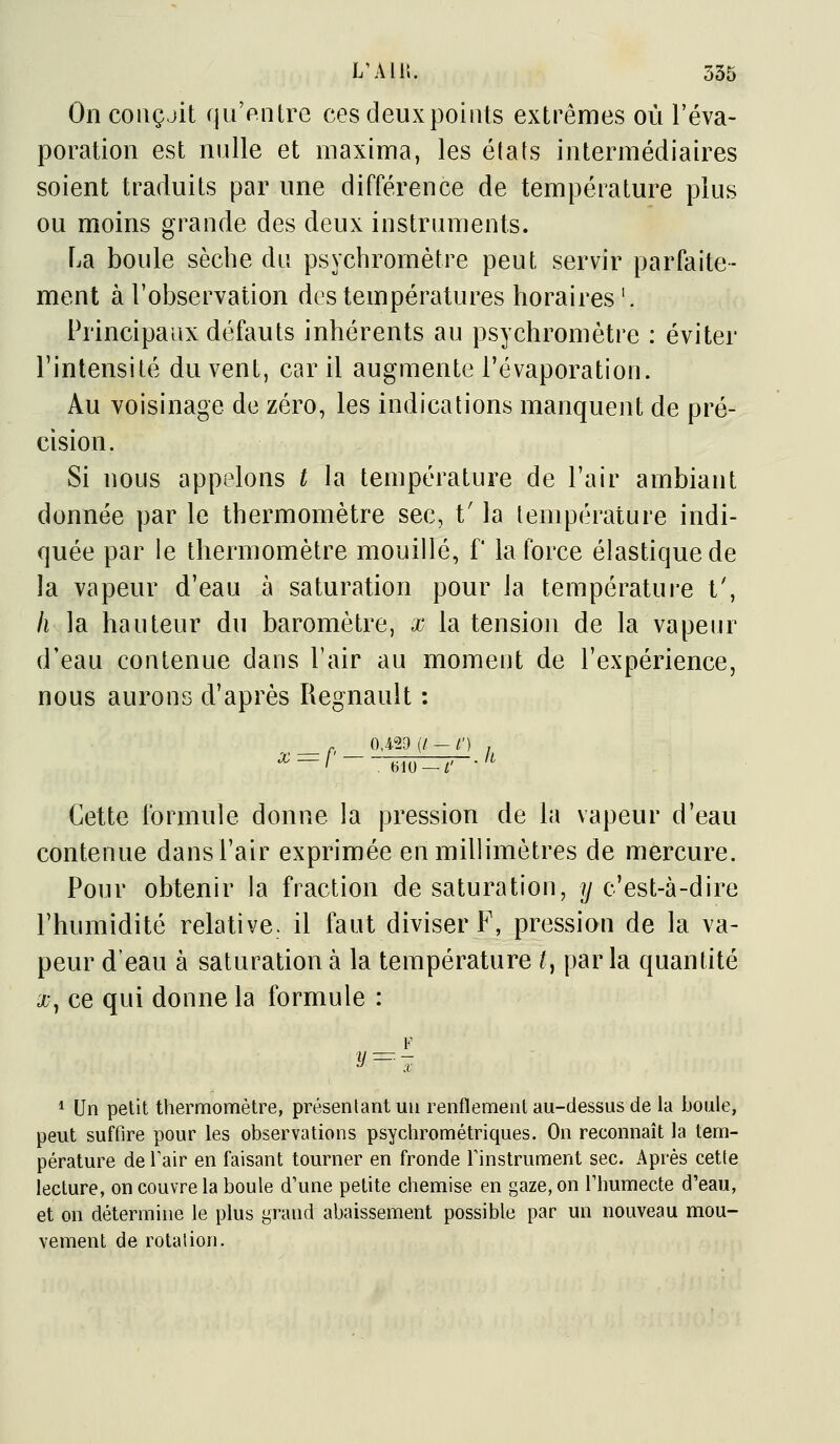 L'Ali;. 335 On coiiçjit quVnlre ces deuxpoiiits extrêmes où l'éva- poration est nulle et maxime, les états intermédiaires soient traduits par une différence de température plus ou moins grande des deux instruments. La boule sèche du psychrornètre peut servir parfaite- ment à l'observation des températures horaires '. Principaux défauts inhérents au psychromètre : éviter l'intensité du vent, car il augmente l'évaporation. Au voisinage de zéro, les indications manquent de pré- cision. Si nous appelons t la température de Fair ambiant donnée par le thermomètre sec, t'la température indi- quée par le thermomètre mouillé, f la force élastique de la vapeur d'eau à saturation pour la température t', h la hauteur du baromètre, x la tension de la vapeiu^ d'eau contenue dans l'air au moment de l'expérience, nous aurons d'après Regnault : 0,4.29 (/ — /') , X:=P mo Cette formule donne la pression de la vapeur d'eau contenue dans l'air exprimée en millimètres de mercure. Pour obtenir la fraction de saturation, y c'est-à-dire l'humidité relative, il faut diviser F, pression de la va- peur d'eau à saturation à la température ^, parla quantité a-, ce qui donne la formule : F y=-j * Un petit thermomètre, présentant un renflement au-dessus de la boule, peut suffire pour les observations psychrométriques. On reconnaît la tem- pérature de Tair en faisant tourner en fronde Tinstrument sec. Après cette lecture, on couvre la boule d'une petite chemise en gaze, on Thumecte d'eau, et on détermine le plus grand abaissement possible par un nouveau mou- vement de rotation.