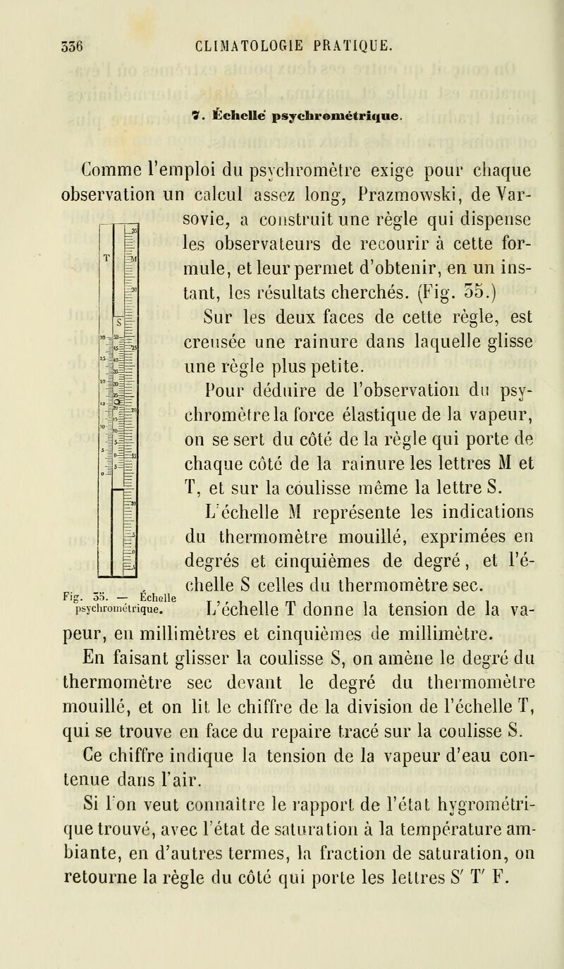 V. Échelle psychrométrique. Comme l'emploi du psychromètre exige pour chaque observation un calcul assez long, Prazmowski, de Var- sovie, a construit une règle qui dispense les observateurs de recourir à cette for- mule, et leur permet d'obtenir, en un ins- tant, les résultats cherchés. (Fig. 55.) Sur les deux faces de cette règle, est creusée une rainure dans laquelle glisse une règle plus petite. Pour déduire de l'observation du psy- chromètre la force élastique de la vapeur, on se sert du côté de la règle qui porte de chaque côte de la rainure les lettres M et T, et sur la coulisse même la lettre S. L'échelle M représente les indications du thermomètre mouillé, exprimées en degrés et cinquièmes de degré, et l'é- chelle S celles du thermomètre sec. L'échelle T donne la tension de la va- peur, en millimètres et cinquièmes de millimètre. En faisant glisser la coulisse S, on amène le degré du thermomètre sec devant le degré du thermomètre mouillé, et on lit le chiffre de la division de l'échelle T, qui se trouve en face du repaire tracé sur la coulisse S. Ce chiffre indique la tension de la vapeur d'eau con- tenue dans l'air. Si Ton veut connaître le rapport de l'état hygrométri- que trouvé, avec l'état de saturation à la température am- biante, en d'autres termes, la fraction de saturation, on retourne la règle du côté qui porte les lettres S' T' F. g. ôo. — Echelle psychrométrique.