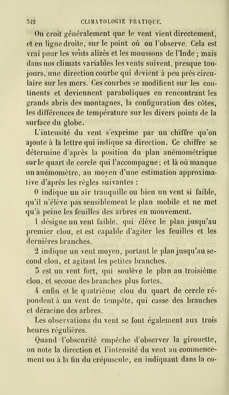 On croit généralement que le vent vient directement, et en ligne droite, sur le point où on l'observe. Cela est vrai pour les vents alizés et les moussons de l'Inde ; mais dans nos climats variables les vents suivent, presque tou- jours, une direction courbe qui devient à peu près circu- laire sur les mers. Ces courbes se modifient sur les con- tinents et deviennent paraboliques en rencontrant les grands abris des montagnes, la configuration des côtes, les différences de température sur les divers points de la surface du globe. L'intensité du vent s'exprime par un chiffre qu'on ajoute à la lettre qui indique sa direction. Ce chiffre se détermine d'après la position du plan anémométrique sur le quart de cercle qui l'accompagne; et là où manque un anémomètre, au moyen d'une estimation approxima- tive d'a})rès les règles suivantes : 0 indique un air tranquille ou bien un vent si faible, qu'il n'élève pas sensiblement le plan mobile et ne met qu'à peine les feuilles des arbres en mouvement. 1 désigne un vent faible, qui élève le plan jusqu'au premier clou, et est capable d'agiter les feuilles et les dernières branches. 2 indique un veut moyen, portant le plan jusqu'au se- cond clou, et agitant les petites branches. 5 est un vent fort, qui soulève le plan au troisième clou, et secoue des branches plus fortes. 4 enfin et le quatrième clou du quart de cercle ré- pondent à un vent de tempête, qui casse des branches et déracine des arbres. Les observations du vent se font également aux trois heures régulières. Quand l'obscurité empêche d'observer la girouette, on note la direction et l'intensité du vent au commence- ment ou à la fin du crépuscule, en indiquant dans la co-