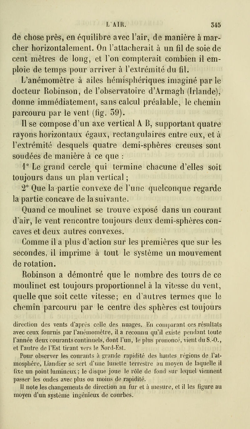 de chose près, en équilibre avec Fair, de manière à mar- cher horizontalement. On l'attacherait à un fil de soie de cent mètres de long, et Ton compterait combien il em- ploie de temps pour arriver à l'extrémité du fil. L'anémomètre à ailes hémisphériques imaginé par le docteur Robinson, de l'observatoire d'Arm.agh (Irlande), donne immédiatement, sans calcul préalable, le chemin parcouru par le vent (fig. 59). Il se compose d'un axe vertical A B, supportant quatre rayons horizontaux égaux, rectangulaires entre eux, et à l'extrémité desquels quatre demi-sphères creuses sont soudées de manière à ce que : 1° Le grand cercle qui termine chacune d'elles soit toujours dans un plan vertical ; 2^^ Que la partie convexe de Tune quelconque regarde la partie concave de la suivante. Quand ce moulinet se trouve exposé dans un courant d'air, le vent rencontre toujours deux demi-sphères con- caves et deux autres convexes. Comme il a plus d'action sur les premières que sur les secondes, il imprime à tout le système un mouvement de rotation. Robinson a démontré que le nombre des tours de ce moulinet est toujours proportionnel à la vitesse du vent, quelle que soit cette vitesse; en d'autres termes que le chemin parcouru par le centre des sphères est toujours direction des vents d'après celle des nuages. En comparant ces résultats avec ceux fournis par l'anémomètre, il a reconnu qu'il existe pendant toute l'année deux courants continuels, dont l'un, le plus prononcé, vient du S.-O., et l'autre de l'Est tirant vers le Nord-Est. Pour observer les courants à grande rapidité des hautes régions de l'at- mosphère, Liandier se sert d'une lunette terrestre au moyen de laquelle il fixe un point lumineux ; le disque joue le rôle de fond sur lequel \iennent passer les ondes avec plus ou moins de rapidité. Il note les changements de direction au fur et à mesUre, et il les figure au moyen d'un système ingénieux de courbes.