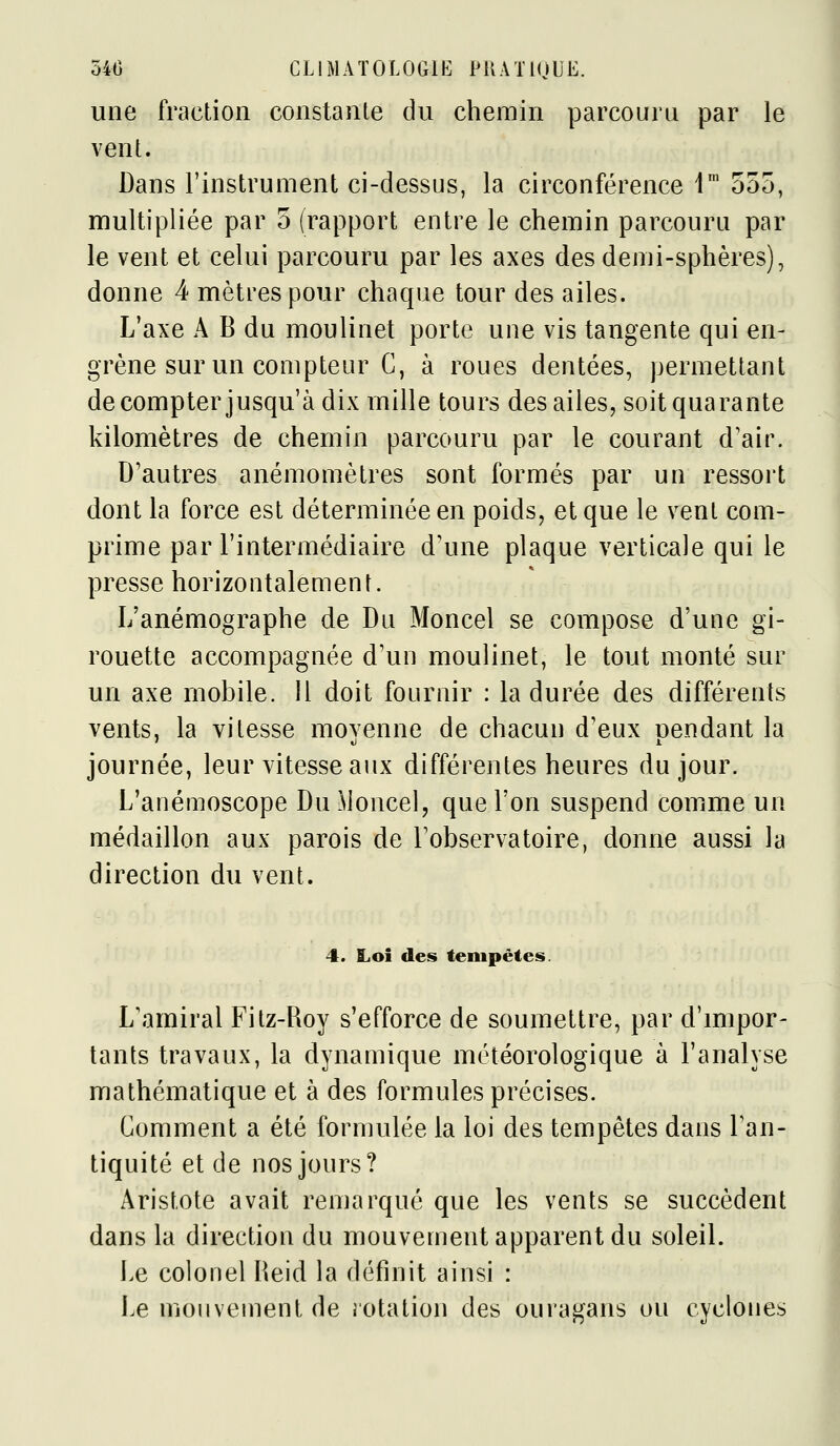 une fraction constante du chemin parcouru par le vent. Dans l'instrument ci-dessus, la circonférence 1* 555, multipliée par 5 (rapport entre le chemin parcouru par le vent et celui parcouru par les axes des demi-sphères), donne 4 mètres pour chaque tour des ailes. L'axe A B du moulinet porte une vis tangente qui en- grène sur un compteur C, à roues dentées, permettant de compter jusqu'à dix mille tours des ailes, soit quarante kilomètres de chemin parcouru par le courant d'air. D'autres anémomètres sont formés par un ressort dont la force est déterminée en poids, et que le vent com- prime par l'intermédiaire d'une plaque verticale qui le presse horizontalement. L'anémographe de Du Moncel se compose d'une gi- rouette accompagnée d'un moulinet, le tout monté sur un axe mobile. 11 doit fournir : la durée des différents vents, la vitesse moyenne de chacun d'eux pendant la journée, leur vitesse aux différentes heures du jour. L'anémoscope Du ^loncel, que l'on suspend comme un médaillon aux parois de l'observatoire, donne aussi la direction du vent. 4. Loi des tempêtes. L'amiral Fitz-Roy s'efforce de soumettre, par d'mipor- tants travaux, la dynamique météorologique à l'analyse mathématique et à des formules précises. Comment a été formulée la loi des tempêtes dans l'an- tiquité et de nos jours? Aristote avait remarqué que les vents se succèdent dans la direction du mouvement apparent du soleil. Le colonel lleid la définit ainsi : Le mouvement de rotation des ouragans ou cyclones