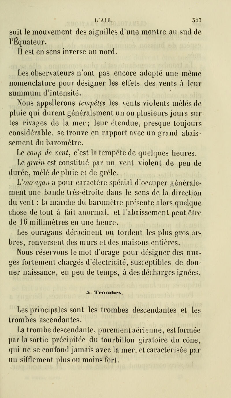 suit le mouvement des aiguilles d'une montre au sud de l'Equateur. 11 est en sens inverse au nord. Les observateurs n'ont pas encore adopté une même nomenclature pour désigner les effets des vents à leur summum d'intensité. Nous appellerons tempêtes les vents violents mêlés de pluie qui durent généralement un ou plusieurs jours sur les rivages de la mer; leur étendue, presque toujours considérable, se trouve en rapport avec un grand abais- sement du baromètre. Le coup de vent, c'est la tempête de quelques heures. Le grain est constitué par un vent violent de peu de durée, mêlé de pluie et de grêle. Voiiragaii a pour caractère spécial d'occuper générale- ment une bande très-étroite dans le sens de la direction du vent : la marche du baromètre présente alors quelque chose de tout à fait anormal, et l'abaissement peut être de 16 millimètres en une heure. Les ouragans déracinent ou tordent les plus gros ar- bres, renversent des murs et des maisons entières. Nous réservons le mot d'orage pour désigner des nua- ges fortement chargés d'électricité, susceptibles de don- ner naissance, en peu de temps, à des décharges ignées. 5. Trombes. Les principales sont les trombes descendantes et les trombes ascendantes. La trombe descendante, purement aérienne, est formée par la sortie précipitée du tourbillon giratoire du cône, qui ne se confond jamais avec la mer, et caractérisée par un sifflement plus ou moins fort.