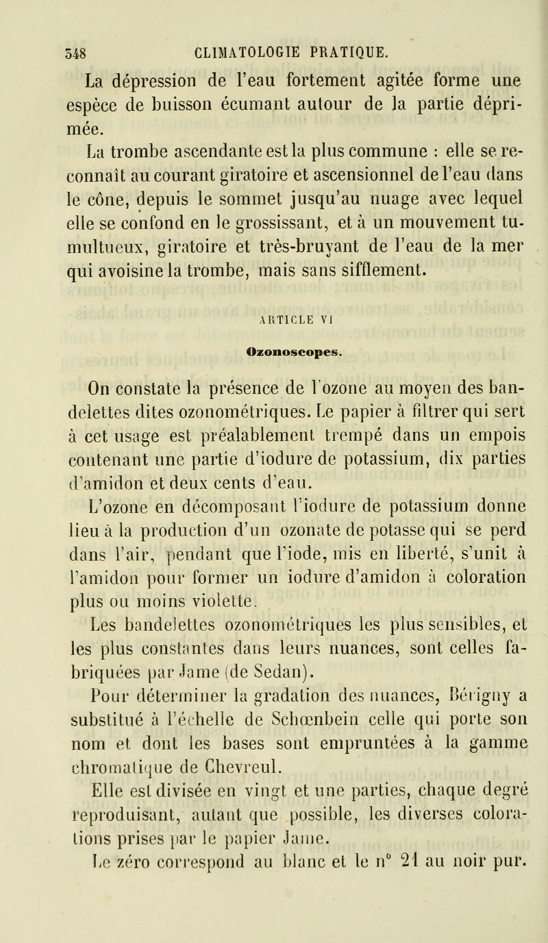 La dépression de l'eau fortement agitée forme une espèce de buisson écumant autour de la partie dépri- mée. La trombe ascendante est la plus commune : elle se re- connaît au courant giratoire et ascensionnel de l'eau dans le cône, depuis le sommet jusqu'au nuage avec lequel elle se confond en le grossissant, et à un mouvement tu- multueux, giratoire et très-bruvant de l'eau de la mer qui avoisinela trombe, mais sans sifflement. ARTICLE VI Ozonoscopes. On constate la présence de l'ozone au moyen des ban- delettes dites ozonométriques. Le papier à filtrer qui sert à cet usage est préalablement trempé dans un empois contenant une partie d'iodure de potassium, dix parties d'amidon et deux cents d'eau. L'ozone en décomposant Tiodure de potassium donne lieu à la production d'un ozonate de potasse qui se perd dans l'air, pendant que Fiode, mis en liberté, s'unit à l'amidon pour former un iodure d'amidon à coloration plus ou moins violette. Les bandelettes ozonométriques les plus sensibles, et les plus constantes dans leurs nuances, sont celles fa- briquées par Jame (de Sedan). Pour déterminer la gradation des nuances, Bérigny a substitué à l'échelle de Schœnbein celle qui porte son nom et dont les bases sont empruntées à la gamme chromati(|ue de Chevreul. Elle est divisée en vingt et une parties, chaque degré reproduisant, autant que possible, les diverses colora- lions prises par le papier Jame. Le zéro correspond au blanc et le n 21 au noir pur.