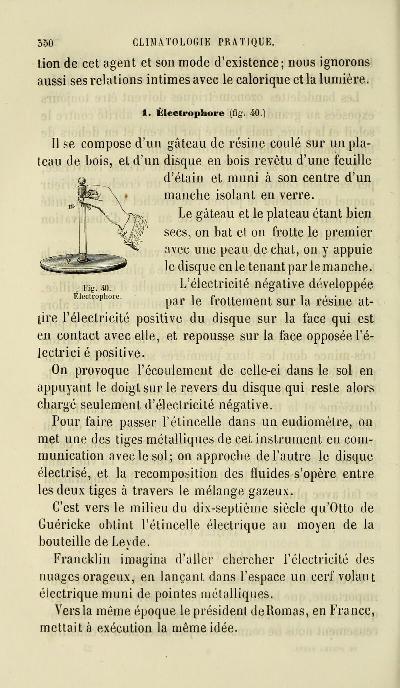 tien de cet agent et son mode d'existence; nous ignorons aussi ses relations intimes avec le calorique et la lumière. t. Électropliore (fig. 40. , Fig. 40. Électrophort Il se compose d'un gâteau de résine coulé sur un pla- teau de bois, et d'un disque en bois revêtu d'une feuille d'étain et muni à son centre d'un manche isolant en verre. Le gâteau et le plateau étant bien secs, on bat et on frotte le premier avec une peau de chat, on y appuie le disque en le tenant par le manche. L'électricité négative développée par le frottement sur la résine at- tire l'électricité positive du disque sur la face qui est en contact avec elle, et repousse sur la face opposée l'é- lectrici é positive. On provoque l'écoulement de celle-ci dans le sol en appuyant le doigt sur le revers du disque qui reste alors chargé seulement d'électricité négative. Pour faire passer l'étincelle dans un eudiomètre, on met une des tiges métalliques de cet instrument en com- munication avec le sol; on approche de l'autre le disque électrisé, et la recomposition des fluides s'opère entre les deux tiges à travers le mélange gazeux. C'est vers le milieu du dix-septième siècle qu'Otto de Guéricke obtint l'étincelle électrique au moyen de la bouteille de Leyde. Franckliii imagina d'aller chercher l'électricité des nuages orageux, en lançant dans l'espace un cerf volant électrique muni de pointes métalliques. Vers la même époque le président deRomas, en France, mettait à exécution la même idée.