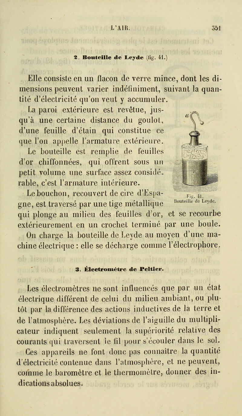 Z. Bouteille de I.eyde (tig. 41.) Elle consiste en un flacon de verre mince, dont les di- mensions peuvent varier indéfiniment, suivant la quan- tité d'électricité qu'on veut y accumuler. La paroi extérieure est revêtue, jus- qu'à une certaine distance du goulot, d'une feuille d'étain qui constitue ce que l'on appelle l'armature extérieure. Le bouteille est remplie de feuilles d'or chiffonnées, qui offrent sous un petit volume une surface assez considé- rable, c'est l'armature intérieure. Le bouchon, recouvert de cire d'Espa- pj^ ^j gne, est traversé par une tige métallique ^^-'^^'^^ Leyde. qui plonge au milieu des feuilles d'or, et se recourbe extérieurement en un crochet terminé par une boule. On charge la bouteille de Leyde au moyen d'une ma- chine électrique : elle se décharge comme l'électrophore. 3. Électromèfre de Peltîei*. Les électromètres ne sont influencés que par un état électrique différent de celui du milieu ambiant, ou plu- tôt par la différence des actions inductives de la terre et de ratmosphère. Les déviations de l'aiguille du multipli- cateur indiquent seulement la supériorité relative des courants qui traversent le fll pour s'écouler dans le sol. Ces appareils ne font donc pas connaître la quantité d'électricité contenue dans l'atmosphère, et ne peuvent, comme le baromètre et le thermomètre, donner des in- dications absolues.