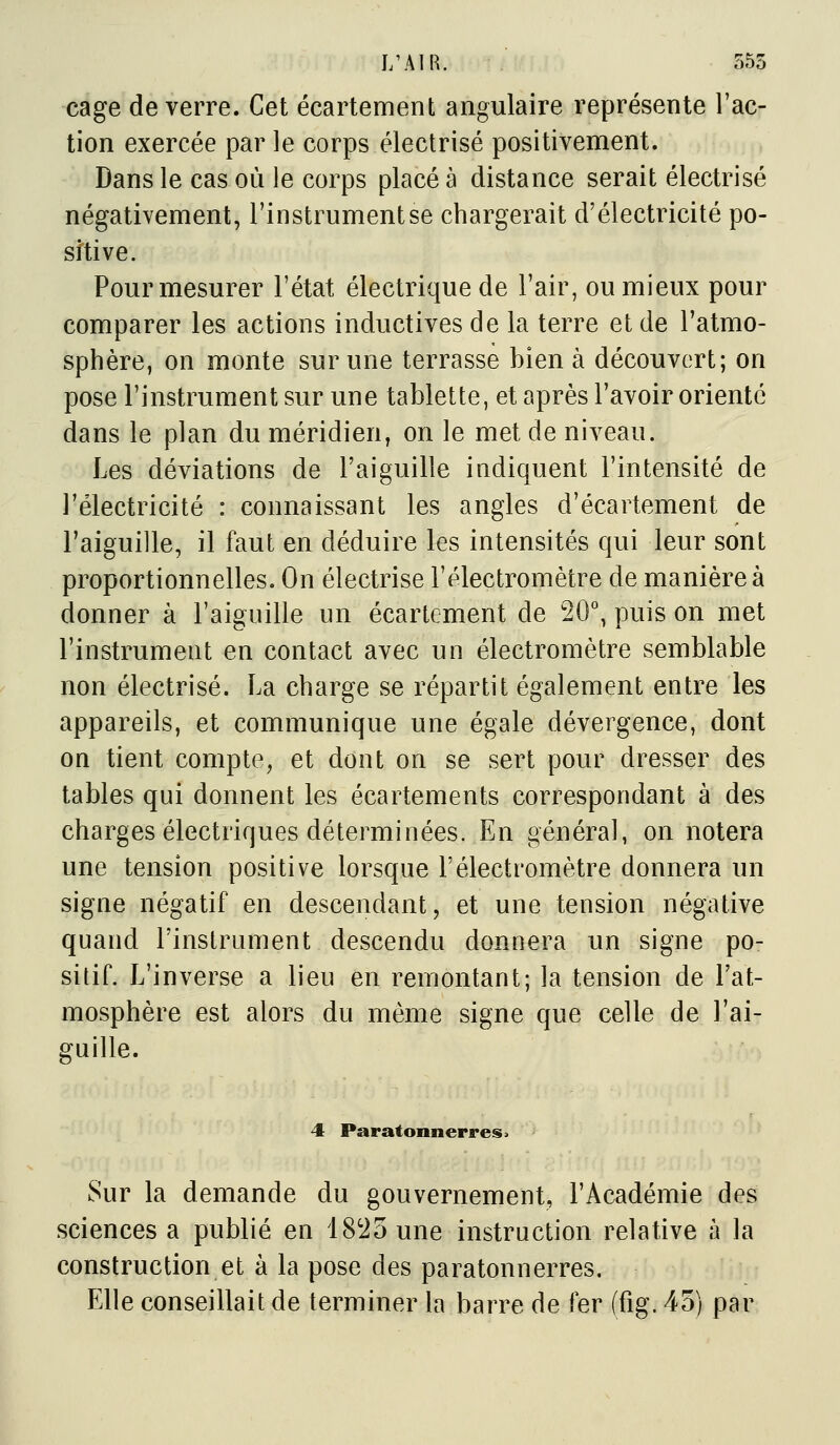 J/AIR. 355 cage de verre. Cet écartement angulaire représente l'ac- tion exercée par le corps électrisé positivement. Dans le cas où le corps placé à distance serait électrisé négativement, l'instrument se chargerait d'électricité po- sitive. Pour mesurer l'état électrique de l'air, ou mieux pour comparer les actions inductives de la terre et de l'atmo- sphère, on monte sur une terrasse bien à découvert; on pose l'instrument sur une tablette, et après l'avoir orienté dans le plan du méridien, on le met de niveau. Les déviations de l'aiguille indiquent l'intensité de l'électricité : connaissant les angles d'écartement de l'aiguille, il faut en déduire les intensités qui leur sont proportionnelles. On électrisé l'électromètre de manière à donner à l'aiguille un écartement de 20°, puis on met l'instrument en contact avec un électromètre semblable non électrisé. La charge se répartit également entre les appareils, et communique une égale dévergence, dont on tient compte, et dont on se sert pour dresser des tables qui donnent les écartements correspondant à des charges électriques déterminées. En général, on notera une tension positive lorsque l'électromètre donnera un signe négatif en descendant, et une tension négative quand l'instrument descendu donnera un signe po- sitif. L'inverse a lieu en remontant; la tension de l'at- mosphère est alors du même signe que celle de l'ai- guille. 4 Paratonnerres > Sur la demande du gouvernement, l'Académie des sciences a publié en 1825 une instruction relative à la construction et à la pose des paratonnerres. Elle conseillait de terminer la barre de fer (fig.4o) par