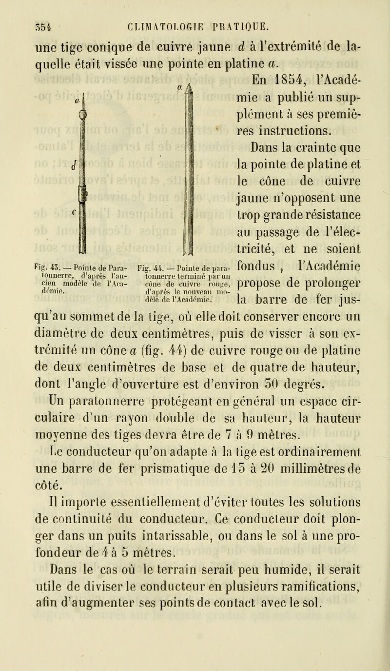 Fig. 43. — Pointe de Para- tonnerre, d'après l'an- cien modèle de l'Aca- démie, 'ig. 44. — Pointe de para- tonnerre terminé par un cône de cuivre rouge, d'après le nouveau mo- dèle de l'Académie. 554 CLIMATOLOGIE PRATIQUE. une tige conique de cuivre jaune d à l'extrémité de la- quelle était vissée une pointe en platine a. En 1854, l'Acadé- mie a publié un sup- plément à ses premiè- res instructions. Dans la crainte que la pointe de platine et le cône de cuivre jaune n'opposent une trop grande résistance au passage de l'élec- tricité, et ne soient fondus , l'Académie propose de prolonger la barre de fer jus- qu'au sommet de la lige, où elle doit conserver encore un diamètre de deux centimètres, puis de visser à son ex- trémité un cône a (fig. 44) de cuivre rouge ou de platine de deux centimètres de base et de quatre de hauteur, dont l'angle d'ouverture est d'environ 50 degrés. Un paratonnerre protégeant en général un espace cir- culaire d'un rayon double de sa hauteur, la hauteur moyenne des tiges devra être de 7 à 9 mètres. Le conducteur qu'on adapte à la tige est ordinairement une barre de fer prismatique de 15 à 20 millimètres de côté. Il importe essentiellement d'éviter toutes les solutions de continuité du conducteur. Ce conducteur doit plon- ger dans un puits intarissable, ou dans le sol à une pro- fondeur de 4 à 5 mètres. Dans le cas où le terrain serait peu humide, il serait utile de diviser le conducteur en plusieurs ramifications, afin d'augmenter ses points de contact avec le sol.