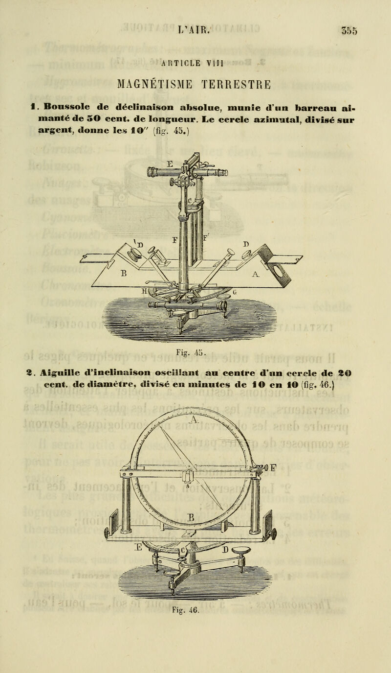 IWIR. m ARTICLE VIU MAGNÉTISME TERRESTRE t. Boussole de déclinaison absolue, munie d'un barreau ai- manté de 50 cent, de longueur. Le cercle azimutal, divisé sur argent, donne les lO (fig. 45.) Fig. 45. 3. Aiguille d'inclinaison oscillant au centre d'un cercle de ISO cent, de diamètre, divisé en minutes de lO en lO (fig. 46,} Fig. iQ.