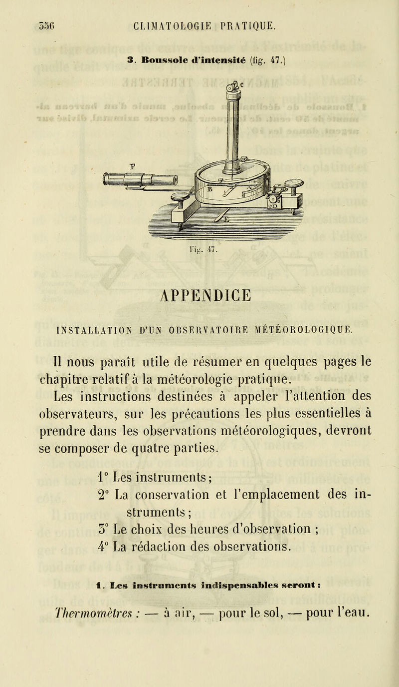 3. BoufS!«oIe d'intensité [iig. 47. Fi-. Al. APPENDICE INSTALLATION D'UN OBSERVATOIRE MÉTÉOROLOGIQUE. Il nous paraît utile de résumer en quelques pages le chapitre relatif à la météorologie pratique. Les instructions destinées à appeler l'attention des observateurs, sur les précautions les plus essentielles à prendre dans les observations météorologiques, devront se composer de quatre parties. 1° Les instruments; 2° La conservation et l'emplacement des in- struments ; 5° Le choix des heures d'observation ; 4° La rédaction des observations. f. Les instraimcnts indispensables seront : Thermomètres : — à air, — pour le sol, — pour l'eau. é