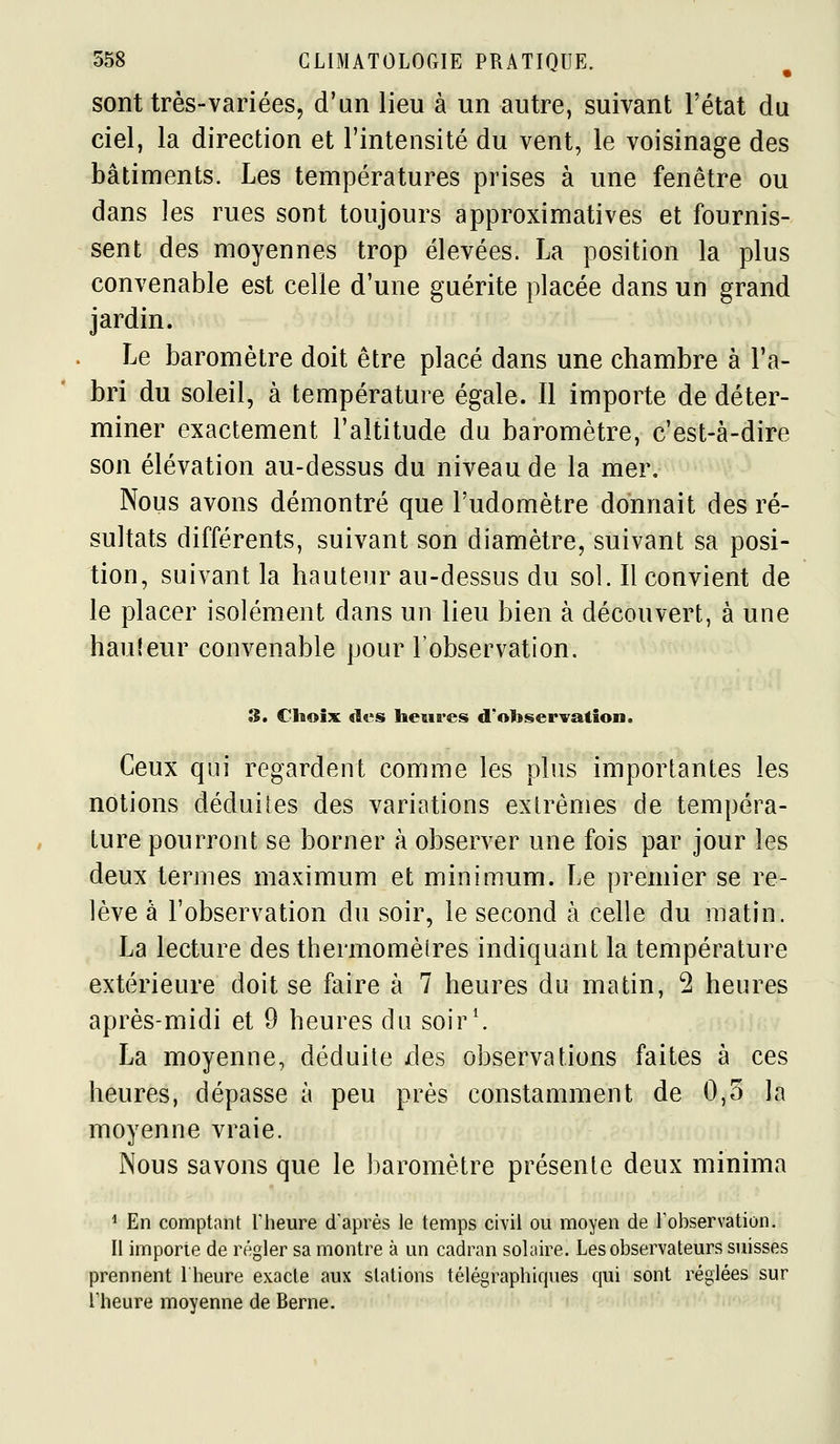 sont très-variées, d'un lieu à un autre, suivant l'état du ciel, la direction et l'intensité du vent, le voisinage des bâtiments. Les températures prises à une fenêtre ou dans les rues sont toujours approximatives et fournis- sent des moyennes trop élevées. La position la plus convenable est celle d'une guérite placée dans un grand jardin. Le baromètre doit être placé dans une chambre à l'a- bri du soleil, à température égale. Il importe de déter- miner exactement l'altitude du baromètre, c'est-à-dire son élévation au-dessus du niveau de la mer. Nous avons démontré que l'udomètre donnait des ré- sultats différents, suivant son diamètre, suivant sa posi- tion, suivant la hauteur au-dessus du sol. Il convient de le placer isolément dans un lieu bien à découvert, à une hauteur convenable pour l'observation. 3. Choix des heures d'observation. Ceux qui regardent comme les plus importantes les notions déduises des variations exlrènies de tempéra- ture pourront se borner à observer une fois par jour les deux termes maximum et minimum. Le premier se re- lève à l'observation du soir, le second à celle du matin. La lecture des thermomèîres indiquant la température extérieure doit se faire à 7 heures du matin, 2 heures après-midi et 9 heures du soir\ La moyenne, déduite des observations faites à ces heures, dépasse à peu près constamment de 0,5 la moyenne vraie. Nous savons que le baromètre présente deux minima ^ En comptant Theure d'après le temps civil ou moyen de l'observation. Il importe de régler sa montre à un cadran solaire. Les observateurs suisses prennent Iheure exacte aux stations télégraphiques qui sont réglées sur Theure moyenne de Berne. /