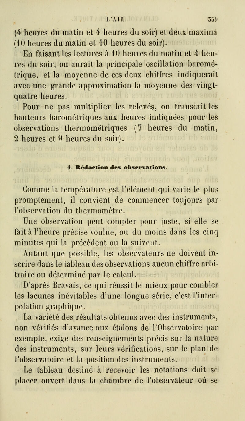 L'AÏR. 35!» (4 heures du matin et 4 heures du soir) et deux maxima (10 heures du matin et 10 heures du soir). En faisant les lectures à 40 heures du matin et 4 heu- res du soir, on aurait la principale oscillation baromé- trique, et la moyenne de ces deux chiffres indiquerait avec une grande approximation la moyenne des vingt- quatre heures. Pour ne pas multiplier les relevés, on transcrit les hauteurs barométriques aux heures indiquées pour les observations thermométriques (7 heures du matin, 2 heures et 9 heures du soir). 4. Rédaction des obserTations. Gomme la température est l'élément qui varie le plus promptement, il convient de commencer toujours par l'observation du thermomètre. Une observation peut compter pour juste, si elle se fait à l'heure précise voulue, ou du moins dans les cinq minutes qui la précèdent ou la suivent. Autant que possible, les observateurs ne doivent in- scrire dans le tableau des observations aucun chiffre arbi- traire ou déterminé par le calcul. D'après Bravais, ce qui réussit le mieux pour combler les lacunes inévitables d'une longue série, c'est l'inter- polation graphique. La variété des résultats obtenus avec des instruments, non vérifiés d'avance aux étalons de l'Observatoire par exemple, exige des renseignements précis sur la nature des instruments, sur leurs vérifications, sur le plan de l'observatoire et la position des instruments. Le tableau destiné à recevoir les notations doit se placer ouvert dans la chambre de l'observateur où se
