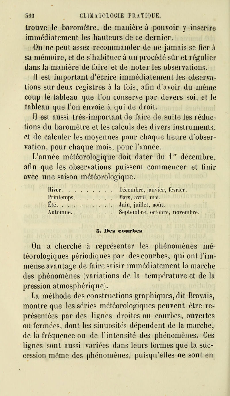 trouve le baromètre, de manière à pouvoir y inscrire immédiatement les hauteurs de ce dernier. On ne peut assez recommander de ne jamais se fier à sa mémoire, et de s'habituer à un procédé sûr et régulier dans la manière de faire et de noter les observations. Il est important d'écrire immédiatement les observa- tions sur deux registres à la fois, afin d'avoir du même coup le tableau que l'on conserve par devers soi, et le tableau que Ton envoie à qui de droit. Il est aussi très-important de faire de suite les réduc- tions du baromètre et les calculs des divers instruments, et de calculer les moyennes pour chaque heure d'obser- vation, pour chaque mois, pour l'année. L'année météorologique doit dater du 1 décembre, afin que les observations puissent commencer et finir avec une saison météorologique. Hiver Décembre, janvier, février. Printemps Mars, avril, mai. Été Juin, juillet, août. Automne Septembre, octobre, novembre. 5. Des courbes. On a cherché à représenter les phénomènes mé- téorologiques périodiques par des courbes, qui ont l'im- mense avantage de faire saisir immédiatement la marche des phénomènes (variations de la température et de la pression atmosphérique). La méthode des constructions graphiques, dit Bravais, montre que les séries météorologiques peuvent être re- présentées par des lignes droites ou courbes, ouvertes ou fermées, dont les sinuosités dépendent de la marche, de la fréquence ou de l'intensité des phénomènes. Ces lignes sont aussi variées dans leurs formes que la suc- cession même des phénomènes, puisqu'elles ne sont en
