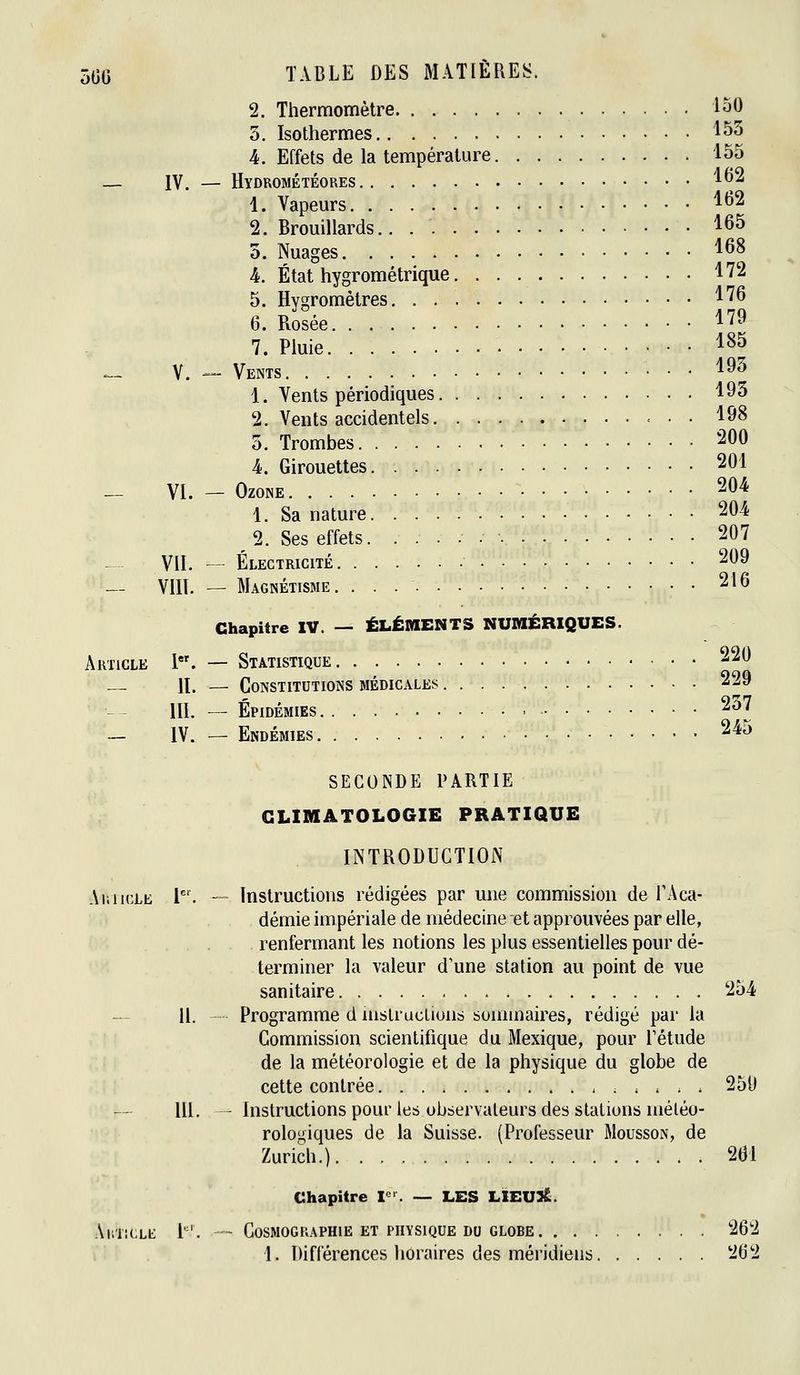 2. Thermomètre 130 3. Isothermes 153 4. Effets de la température 155 — IV. — Hydrométéores 1^2 1. Vapeurs ^^^ 2. Brouillards.. 165 0. Nuages 168 L État hygrométrique 172 5. Hygromètres 176 6. Rosée 179 7. Pluie ■ • • 18^ _ V. — Vents 1^5 1. Vents périodiques 193 2. Vents accidentels 198 3. Trombes 200 4. Girouettes 201 _ VI. _ Ozone 204 1. Sa nature 204 2. Ses effets. 207 VIL — Électricité 209 -- VIIL — Magnétisme. 216 220 229 237 245 Chapitre IV. — ÉLÉMENTS NUMÉRIQUES. Article I. — Statistique — H. — Constitutions médicales III. — Épidémies - — IV. — Endémies SECONDE PARTIE CLIMATOLOGIE PRATIQUE INTRODUCTION AmicLE l^'. — Instructions rédigées par une commission de TAca- démie impériale de médecine et approuvées par elle, renfermant les notions les plus essentielles pour dé- terminer la valeur d'une station au point de vue sanitaire 254 — H. Programme d mslruclions sommaires, rédigé par la Commission scientifique du Mexique, pour Létude de la météorologie et de la physique du globe de cette contrée ^ . . . 250 m. - Instructions pour les observateurs des stations méléo- rologiques de la Suisse. (Professeur Mousson, de Zurich.) 261 Chapitre V. — LES LIEUSE. AnTiCLE L'. - Cosmographie ET PHYSIQUE DO GLOBE 262 1. Différences horaires des méridiens 262