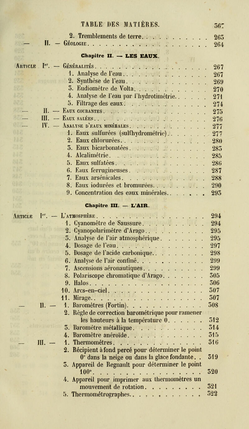 2. Tremblements de terre 265 — II. — Géologie 264 Chapitre II. _ LES EAUX. Article I. — Généralités 267 1. Analyse de l'eau 267 2. Synthèse de l'eau 269 5. Eudiomètre de Volta 270 4. Analyse de l'eau par rhydrotimétrie 271 5. Filtrage des eaux 274 — II. — Eaux COURANTES 275 — III. — Eaux SALÉES 276 — IV. — Analyse d'eaux MINÉRALES 277 1. Eaux sulfurées (sulfhydrométrie) 277 2. Eaux chlorurées 280 3. Eaux bicarbonatées 285 4. Alcalimétrie 285 5. Eaux sulfatées 286 6. Eaux ferrugineuses 287 7. Eaux arsenicales 288 8. Eaux iodurées et bromurées 290 9. Concentration des eaux minérales 295 Chapitre III. — L'AIR. Article P'. — L'atmosphère 294 1, Cyanomètre de Saussure 294 2. Cyanopolarimètre d'Arago 295 5. Analyse de l'air atmosphérique 295 4. Dosage de l'eau 297 5. Dosage de l'acide carbonique 298 6. Analyse de l'air confiné 299 7. Ascensions aéronautiques 299 8. Polariscope chromatique d'Arago 505 9. Halos 306 10. Arcs-en-ciel 507 11. Mirage 507 — II. — 1. Baromètres (Fortin) 508 2. Règle de correction barométrique pour ramener les hauteurs à la température 0 512 5. Baromètre métaUique 514 4. Baromètre anéroïde 515 — III. — 1. Thermomètres 516 2. Récipient à fond percé pour déterminer le point 0° dans la neige ou dans la glace fondante. . 519 5. Appareil de Regnault pour déterminer le point 100° 520 4. Appareil pour imprimer aux thermomètres un mouvement de rotation 521