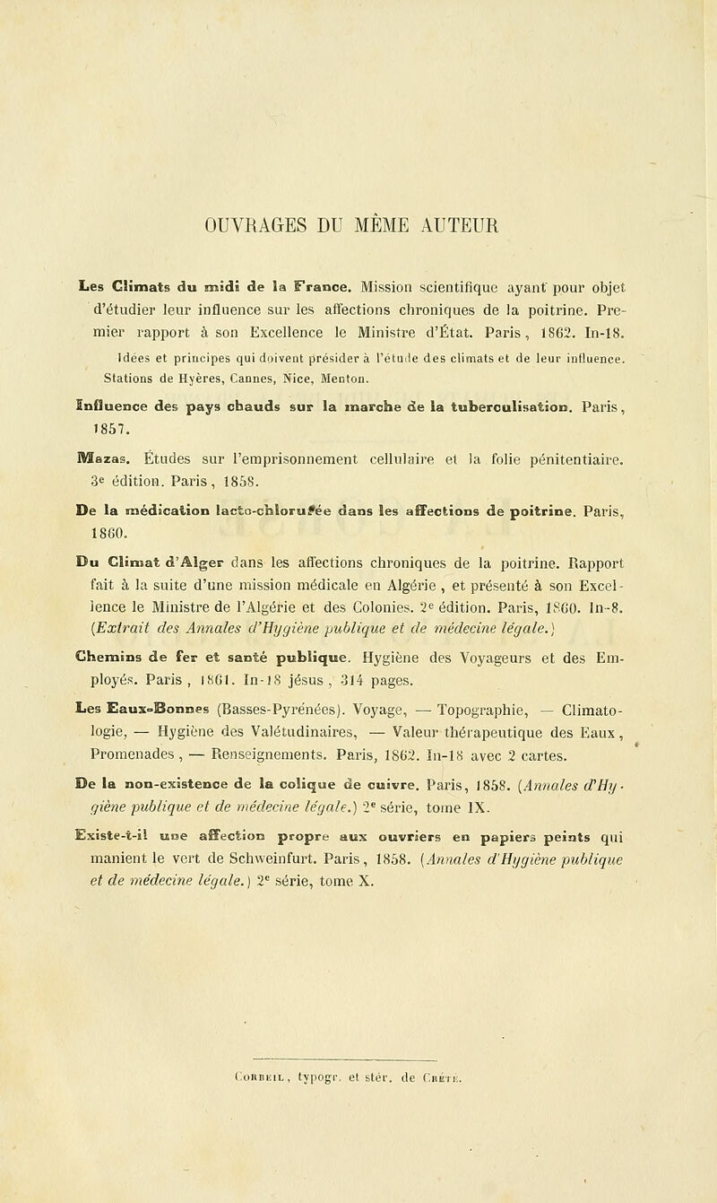 OUVRAGES DU MEME AUTEUR Les Climats du midi de la France. Mission scientifique ayant' pour objet d'étudier leur influence sur les affections chroniques de la poitrine. Pre- mier rapport à son Excellence le Ministre d'État. Paris, 1862. In-18. Idées et principes qui doivent présider à l'étude des climats et de leur influence. Stations de Hyères, Cannes, Nice, Menton. InOuence des pays chauds sur la marche de la tuberculisation. Paris, 1857. Mazas. Études sur l'emprisonnement cellulaire et Ja folie pénitentiaire. 3e édition. Paris, 1858. De la médication lacfco-chloruifée dans les aîFections de poitrine. Paris, 18G0. Du Climat d'Alger dans les afl'ections chroniques de la poitrine. Rapport fait à la suite d'une mission médicale en Algérie , et présenté à son Excel- lence le Mhiistre de l'Algérie et des Colonies. 2'^ édition. Paris, ISCO. In-8. {Extrait des Annales d'Hygiène publique et de médecine légale.) Chemins de fer et santé publique. Hygiène des Voyageurs et des Em- ployés. Paris, 1861. In-18 Jésus, -314 pages. Les Eauxc^Bonnes (Basses-Pyrénées). Voyage, — Topographie, — Climato- logie, — Hygiène des Valétudinaires, — Valeur thérapeutique des Eaux, Promenades , — Renseignements. Paris, 1862. In-18 avec 2 cartes. De la non-existence de la colique de cuivre. Paris, 1858. {Annales d'Hy- giène publique et de médecine légale.) 2* série, tome IX- Existe-t-il une affection propre aux ouvriers en papiers peints qui manient le vert de Schweinfurt. Paris, 1858. {Annales d'Hygiène publique et de médecine légale. ) 2 série, tome X. ConiiiîiL, typogr. et stér. de CnÉrii.