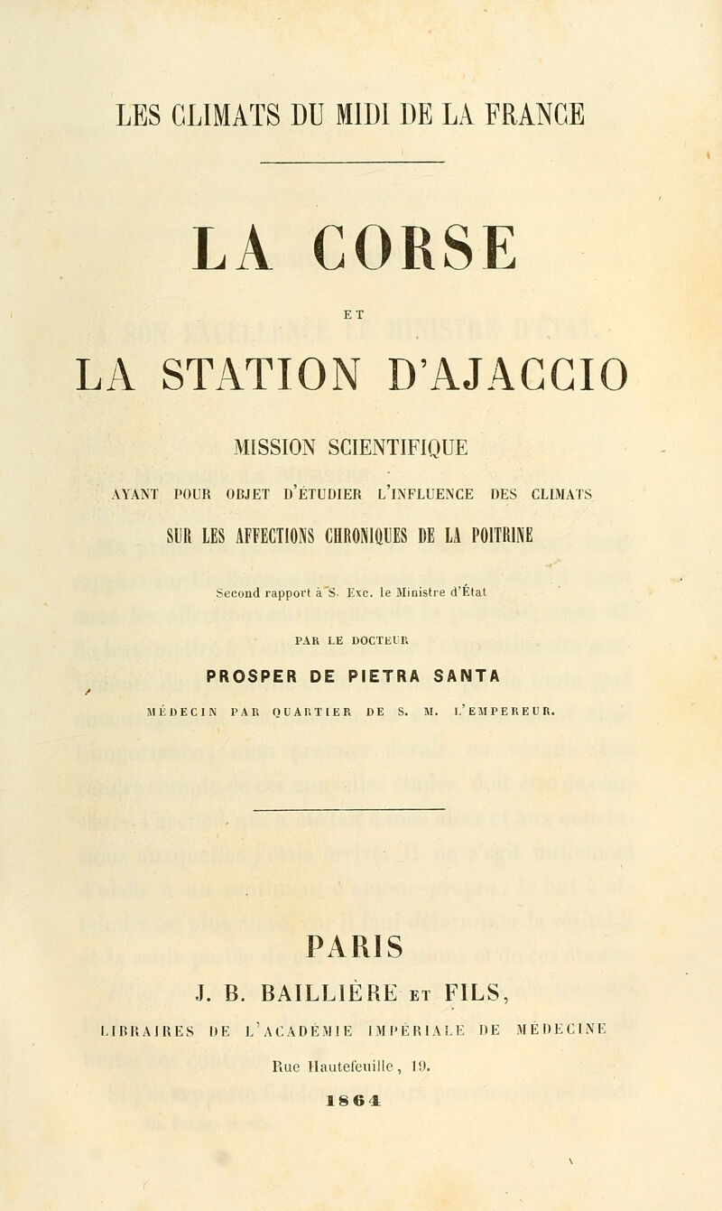 LA CORSE LA STATION D'AJAGGIO MISSION SCIENTIFIQUE AYANT POUR OBJET d'ÉTUDIER l'iNFLUENCE DES CLIMATS SIR LES AFFECTIONS CHROMftUES DE LA POITRINE Second rapport à'S- Exe. le Ministre d'État PAR LE DOCTEIK PROSPER DE PIETRA SANTA / MÉDECIN PAR QUARTIER DE S. M. I.'EMPEREUR. PARIS J. B. BAILLIÈRE et FILS, LIBRAIRES UE l'aCADÉMIE IMPÉRIALE DE MÉDECINE Rue Hautefeuille, 19. 1864: