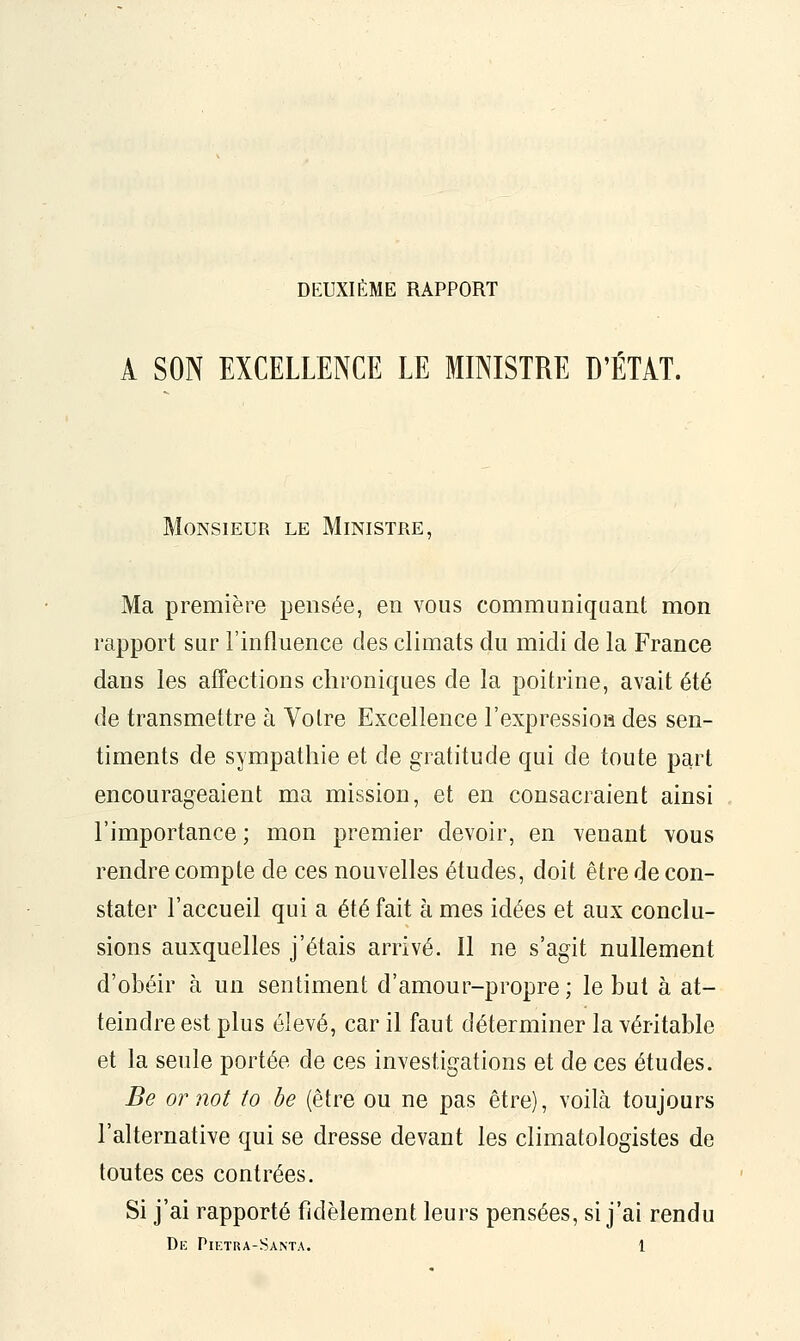 DEUXIÈME RAPPORT A SON EXCELLENCE LE MINISTRE D'ÉTAT. Monsieur le Ministre, Ma première pensée, en vous communiquant mon rapport sur l'influence des climats du midi de la France dans les affections chroniques de la poitrine, avait été de transmettre à Votre Excellence l'expressioa des sen- timents de sympathie et de gratitude qui de toute part encourageaient ma mission, et en consacraient ainsi l'importance ; mon premier devoir, en venant vous rendre compte de ces nouvelles études, doit être de con- stater l'accueil qui a été fait à mes idées et aux conclu- sions auxquelles j'étais arrivé. 11 ne s'agit nullement d'obéir à un sentiment d'amour-propre; le but à at- teindre est plus élevé, car il faut déterminer la véritable et la seule portée de ces investigations et de ces études. Be ornot to be (être ou ne pas être), voilà toujours l'alternative qui se dresse devant les climatologistes de toutes ces contrées. Si j'ai rapporté fidèlement leurs pensées, si j'ai rendu