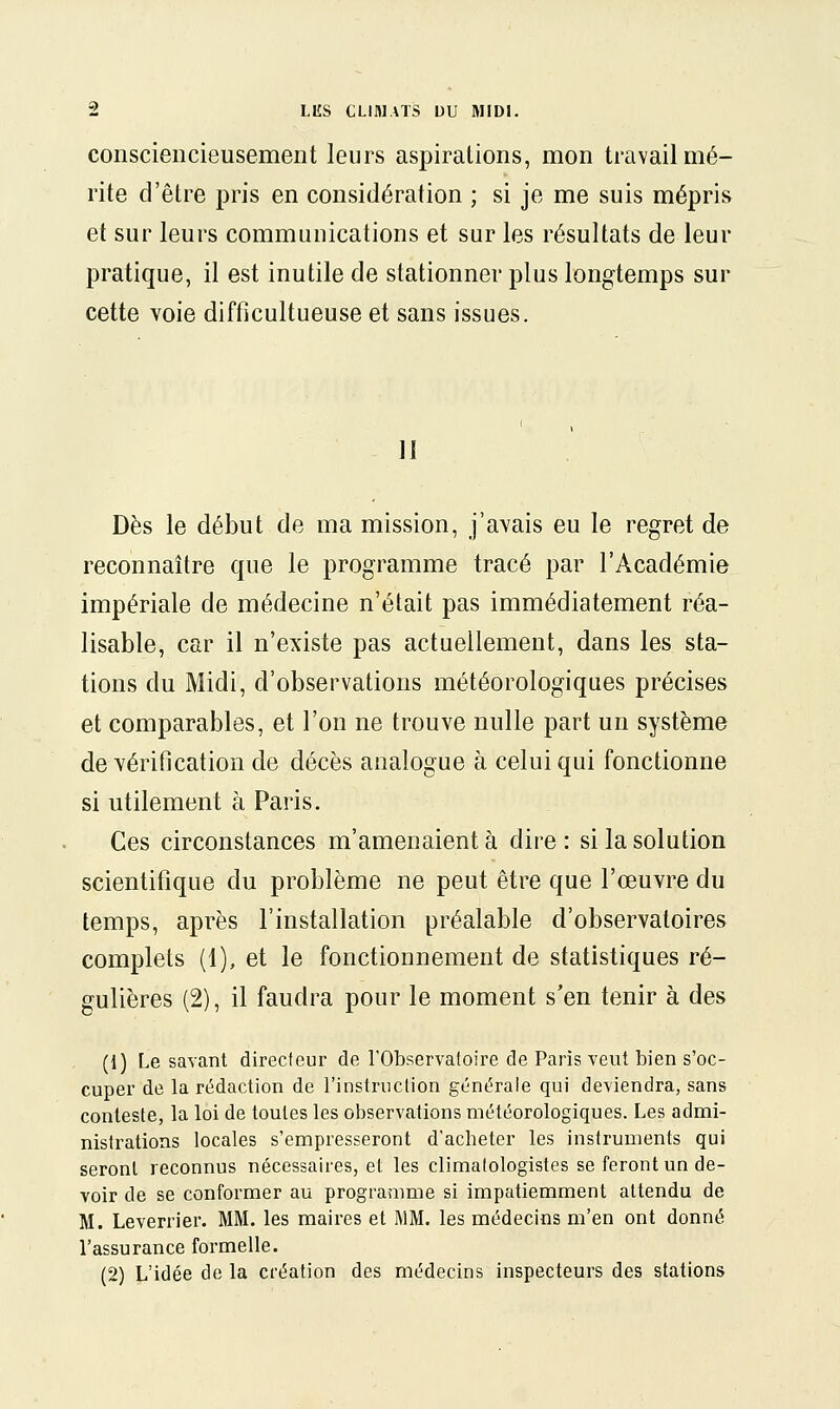consciencieusement leurs aspirations, mon travail mé- rite d'être pris en considération ; si je me suis mépris et sur leurs communications et sur les résultats de leur pratique, il est inutile de stationner plus longtemps sur cette voie difficultueuse et sans issues. 11 Dès le début de ma mission, j'avais eu le regret de reconnaître que le programme tracé par l'Académie impériale de médecine n'était pas immédiatement réa- lisable, car il n'existe pas actuellement, dans les sta- tions du Midi, d'observations météorologiques précises et comparables, et l'on ne trouve nulle part un système de vérification de décès analogue à celui qui fonctionne si utilement à Paris. Ces circonstances m'amenaient à dire : si la solution scientifique du problème ne peut être que l'œuvre du temps, après l'installation préalable d'observatoires complets (1), et le fonctionnement de statistiques ré- gulières (2), il faudra pour le moment s'en tenir à des (1) Le savant directeur de l'Observatoire de Paris veut bien s'oc- cuper de la rédaction de l'instruction générale qui deviendra, sans conteste, la loi de toutes les observations météorologiques. Les admi- nistrations locales s'empresseront d'acheter les instruments qui seront reconnus nécessaires, et les climalologistes se feront un de- voir de se conformer au programme si impatiemment attendu de M. Leverrier. MM. les maires et I\1M. les médecins m'en ont donné l'assurance formelle. (2) L'idée de la création des médecins inspecteurs des stations