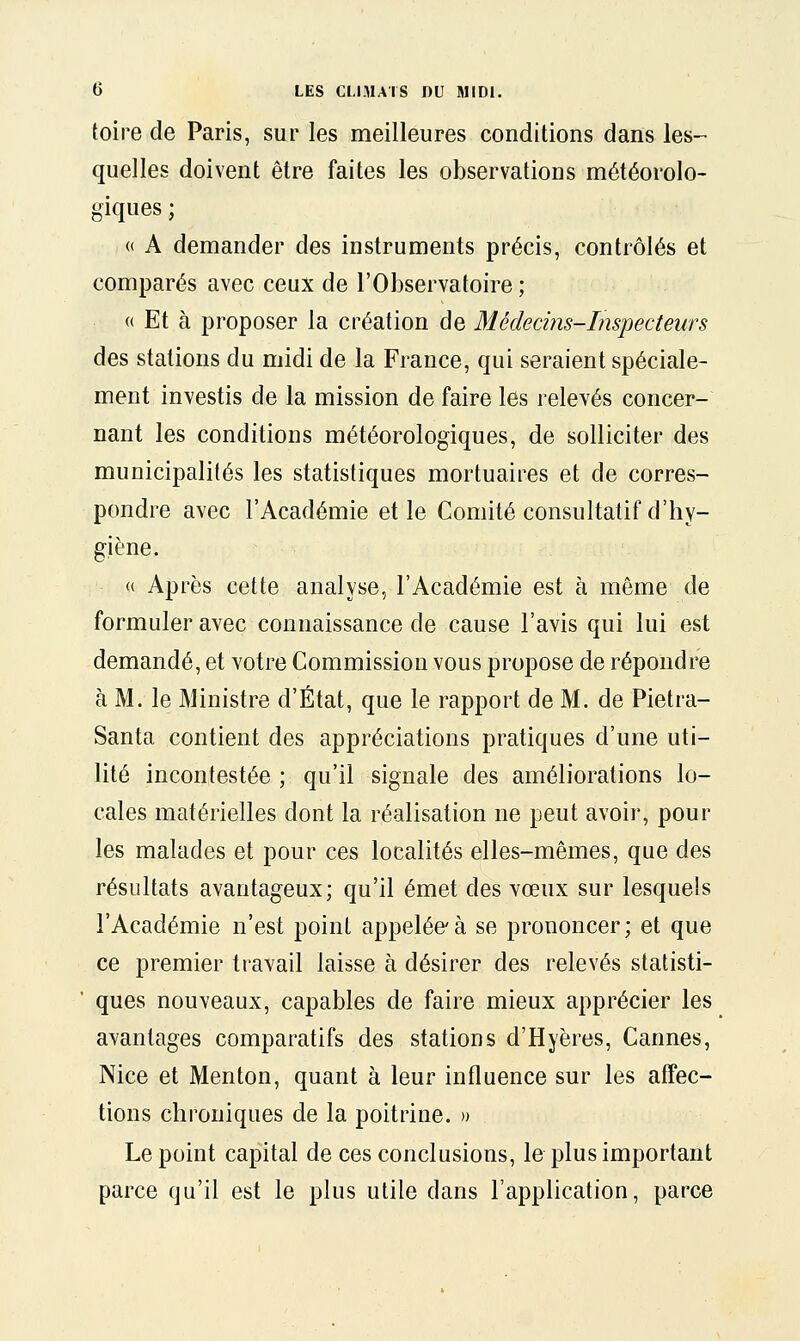 toire de Paris, sur les meilleures conditions dans les- quelles doivent être faites les observations météorolo- giques ; « A demander des instruments précis, contrôlés et comparés avec ceux de l'Observatoire ; (( Et à proposer la création de Médecins-Inspecteurs des stations du midi de la France, qui seraient spéciale- ment investis de la mission de faire les relevés concer- nant les conditions météorologiques, de solliciter des municipalités les statistiques mortuaires et de corres- pondre avec l'Académie et le Comité consultatif d'hy- giène. « Après cette analyse, l'Académie est à même de formuler avec connaissance de cause l'avis qui lui est demandé, et votre Commission vous propose de répondre à M. le Ministre d'État, que le rapport de M. de Pietra- Santa contient des appréciations pratiques d'une uti- lité incontestée ; qu'il signale des améliorations lo- cales matérielles dont la réalisation ne peut avoir, pour les malades et pour ces localités elles-mêmes, que des résultats avantageux; qu'il émet des vœux sur lesquels l'Académie n'est point appelée à se prononcer; et que ce premier travail laisse à désirer des relevés statisti- ques nouveaux, capables de faire mieux apprécier les avantages comparatifs des stations d'Hyères, Cannes, Nice et Menton, quant à leur influence sur les affec- tions chroniques de la poitrine. » Le point capital de ces conclusions, le plus important parce qu'il est le plus utile dans l'application, parce